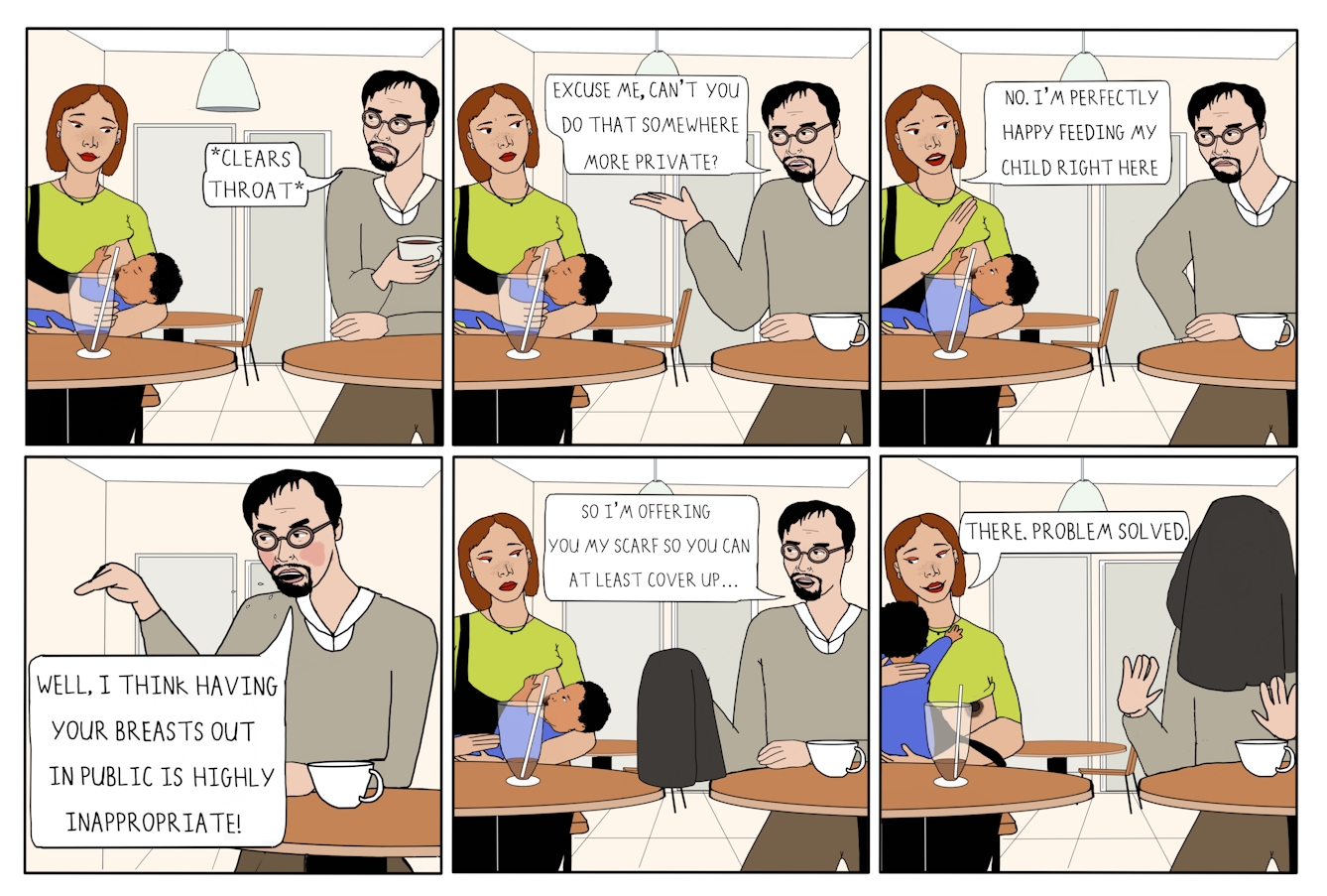 Six panel colour comic strip in a grid of 3 panels wide by 2 panels high.

The first panel shows a woman sitting at a table in a cafe. A man is sitting at a table close by. She is holding her baby and breastfeeding them. The baby’s eyes are closed. She is looking down at her baby attentively, and her green t-shirt is pulled up, showing her breast. The man, who is holding a drink, is looking over at the woman in disgust. A speech bubble from him reads ‘*Clears throat*’. 

The second panel shows the same characters sitting in the cafe. The woman is looking over at the man. She continues to breastfeed her baby. The man is looking at the woman in contempt, his right arm gesturing animatedly. A speech bubble from him reads ‘Excuse me, can’t you do that somewhere more private?’ 

The third panel shows the same characters. The woman is breastfeeding her baby and looking over at the man, with her right arm raised in his direction. She is holding the baby in her left arm. The baby’s eyes are open and they are looking up at the mother whilst continuing to breastfeed. The man is looking at the woman in contempt, with one hand on his hip. A speech bubble from the woman reads ‘No. I’m perfectly happy feeding my child right here’. 

The fourth panel shows the man sitting at his table. He is red in the face and looks angry and flustered. His mouth is open and spit droplets are shown flying out of his mouth. His right arm is raised and he is pointing a finger in the direction of the woman. A speech bubble from him reads ‘Well, I think having your breasts out in public is highly inappropriate!’ 

The fifth panel shows the man, woman and baby. The woman is breastfeeding the baby and looking over at the man. The man is speaking to the woman, and is holding up a black scarf in his right hand. A speech bubble from him reads ‘So I’m offering you my scarf so you can at least cover up…’ 

The sixth panel shows the same characters. The black scarf is positioned over the man’s head, covering his face and blocking his view. Both his arms are raised in exclamation. The woman is holding her baby, whose arms are outstretched towards their mother. The woman’s breast and nipple are visible. She is looking down at her baby and smiling. A speech bubble from her reads ‘There. Problem solved.’