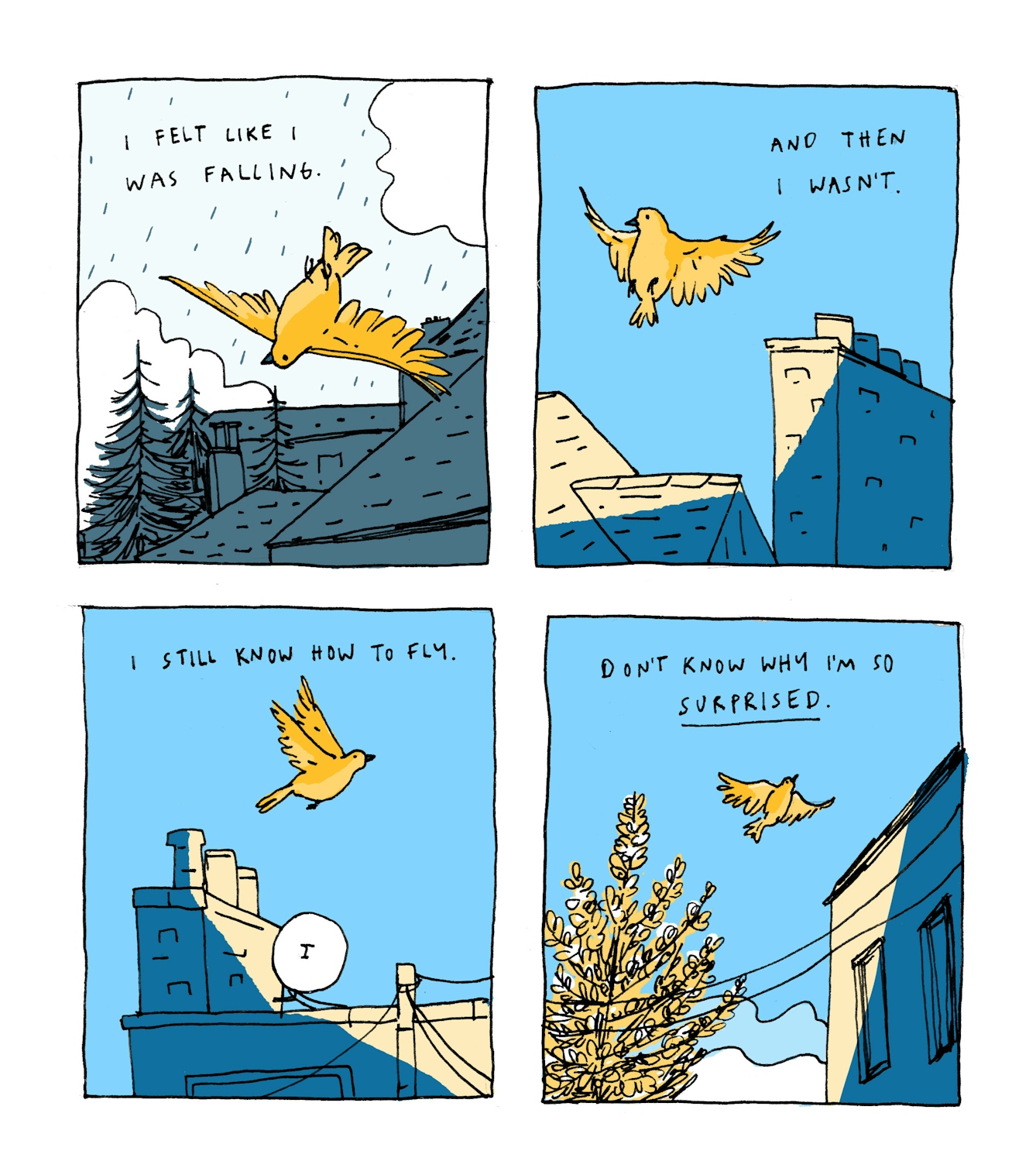 First panel
Text: I felt like I was falling.
The illustration shows a gold-coloured bird falling through a cloudy, rainy, grey sky towards buildings and trees.
Second panel
Text: And then I wasn’t.
The weather is clear; the bird is now gliding through the air through the blue sky, over sun-speckled rooftops.
Third panel
Text: I still know how to fly
The bird is continuing to fly over chimneys and satellite dishes.
Fourth panel
Text: Don’t know why I’m so surprised
The bird is getting smaller in the distance, leaving behind a blossoming tree next to a building.