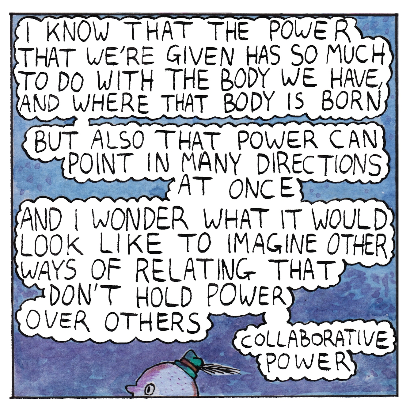 Panel 5 of the comic 'Egg Inc.': Almost the whole panel is filled with text bubbles against a mid-blue background. At the very bottom centre of the panel, the top of a small oval head wearing a green had peers out. The text says "I know that the power that we're given has so much to do with the body we have and where that body is born. But also that power can point in many directions at once and I wonder what it would look like to imaging other ways of relating that don't hold power over others. Collaborative power."