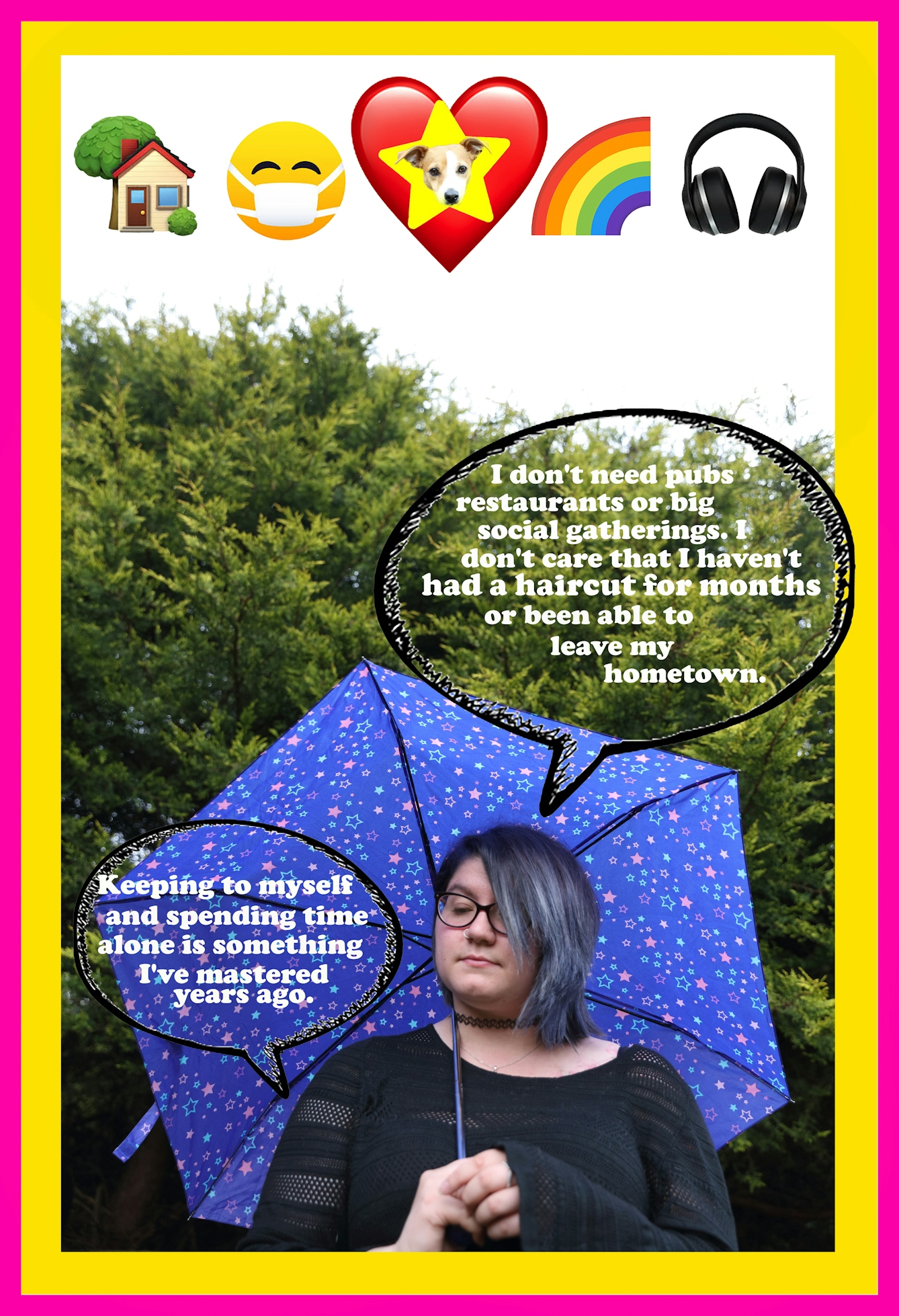 Photographic montage artwork showing a portrait of a woman from the chest up, holding a blue umbrella with a star pattern, over her right shoulder. In the background is a green conifer bush or tree. She is look down to the ground, camera left. Digitally montaged over the top of the portrait at the top of the image are five emojis depicting, a home, a masked face, a heart with a dog's head in a star, a rainbow and a pair of headphones. There are 2 transparent speech bubbled. One is saying, "I don't need pubs restaurants or big social gatherings. I don't care that I haven't had a haircut for months or been able to leave my hometown." The other speech bubble says, "Keeping to myself and spending time alone is something I've mastered years ago." The whole artwork is bordered with an inner yellow and outer pink frame.