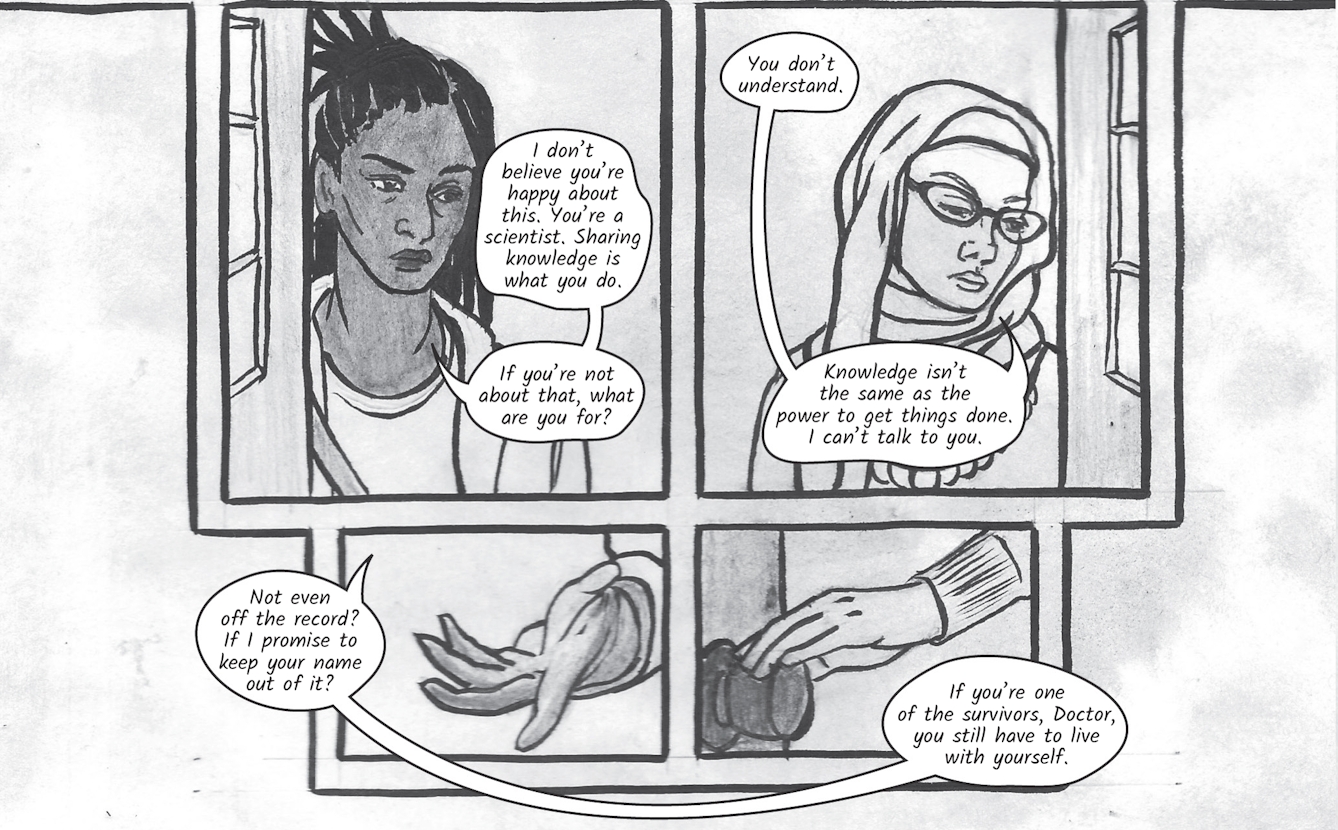 The greyscale graphic novel continues. The sixth image contains a grid of four illustrations. In the top left image Zoe is still standing at the front door. She says, 'I don’t believe you’re happy about this. You’re a scientist. Sharing knowledge is what you do. If you’re not about that, what are you for?'. In the top right image Dr Siddiqui look down slightly and replies, 'You don’t understand. Knowledge isn’t the same as power to get things done. I can’t talk to you.'. The bottom left image shows a detail of Zoe's outstretched hand, she says, 'Not even off the record? If I promise to keep your name out of it?' Int he bottom right image Dr Siddiqui reaches for the door handle as Zoe continue, 'If you’re one of the survivors, Doctor, you still have to live with yourself.'. 