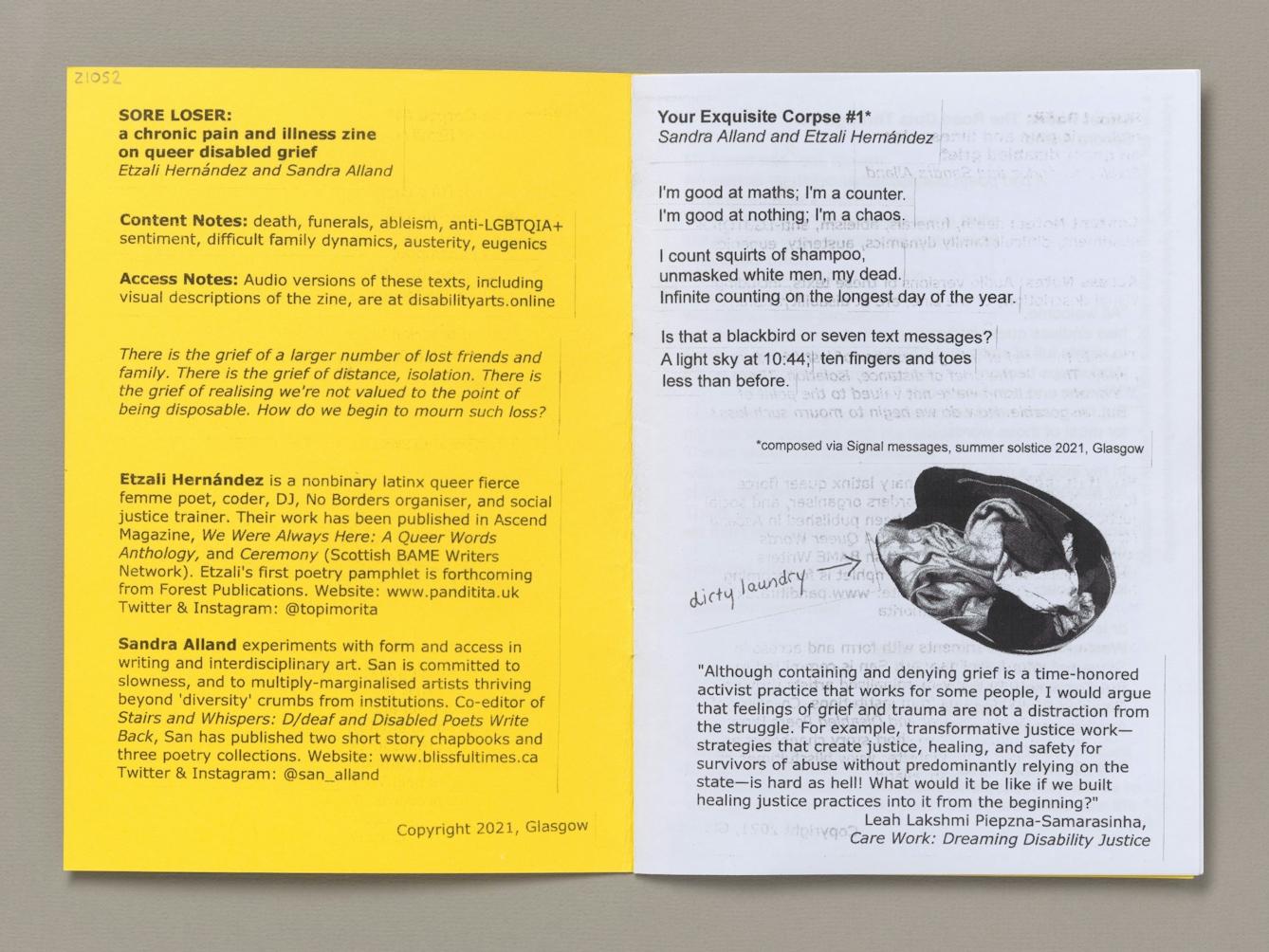 Double page spread from the zine 'Sore loser: a chronic pain and illness zine on queer disabled grief" by Etzali Hernandez and Sandra Alland. On the left side is text containing content and access notes and author biographies for the two zine-makers. The top of the right side  of the page is a cut and pasted poem entitled 'Your Exquisite Corpse #1*', with the authors' names Sandra Alland and Etzali Hernandez in italic underneath. The text of the poem is formatted in three verses. Verse one: "I'm good at maths; I'm a counter. / I'm good at nothing: I'm a chaos. 
Verse two: "I count squirts of shampoo, / unmasked white men, my dead. / Infinite counting on the longest day of the year."
Verse three: "Is that a blackbird or seven text messages? / A light sky at 10:44; ten fingers and toes less than before."
Below the poem is an asterisk linking back to the title and the text: "composed via Signal messages, summer solstice 2021. Glasgow".

Below the poem is a cut out from a black and white photo of a bundle of clothes. The words "dirty laundry" are written in handwriting, with an arrow pointing to the picture.

The bottom third of the page contains a pasted, printed quote from the book 'Care Work: Dreaming Disability Justice' by Leah Lakshmi Piepzna-Samarasinha. The text says: "Although containing and denying grief is a time-honored activist practice that works for some people, I would argue that feelings of grief and trauma are not a distraction from the struggle. For example, transformative justice work—strategies that create justice, healing, and safety for survivors of abuse without predominantly relying on the state—is hard as hell! What would it be like if we built healing justice practices into it from the beginning?"