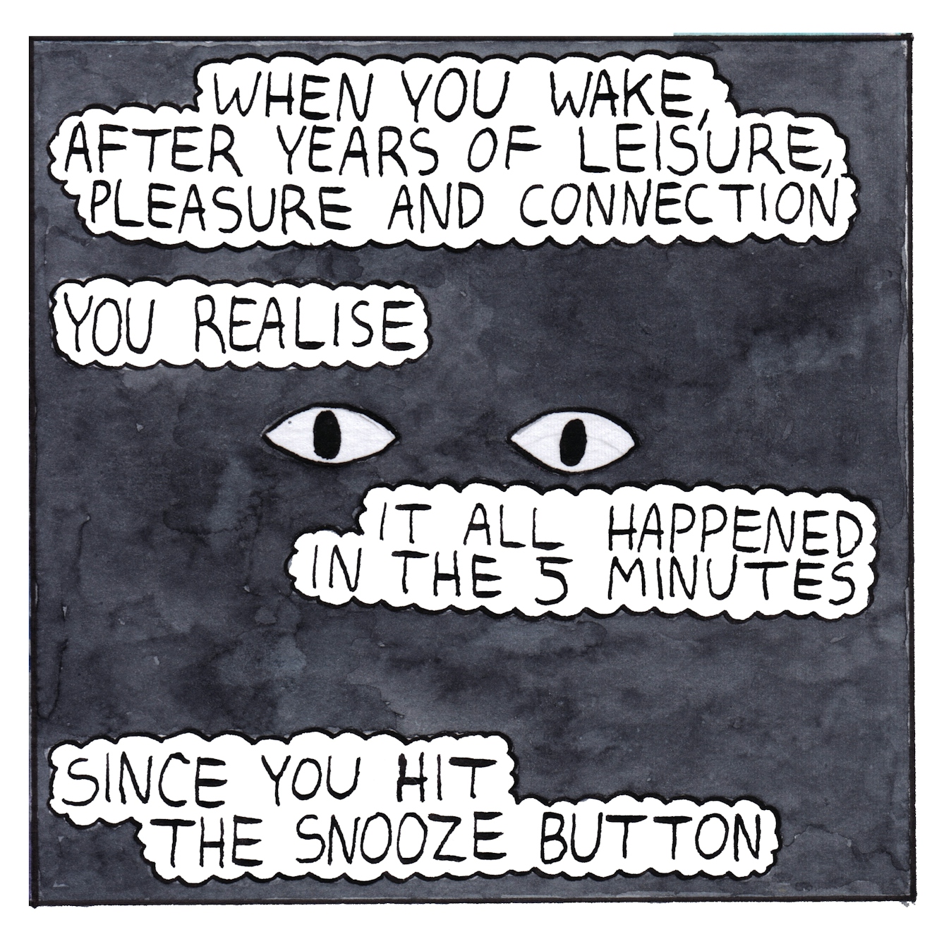 Panel six of a six-panel comic made with ink, watercolour and colour pencils: The panel is filled with a black background. A pair of open eyes float in the centre and four text bubbles above and below the eyes read: “When you wake, after years of leisure, pleasure and connection, you realise it all happened in the 5 minutes since you hit the snooze button”