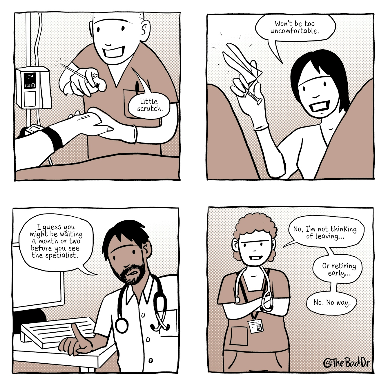 A four panel comic in black and white with a light brown accent tone.
The first panel shows a young male doctor holding a syringe in one hand and the hand of a patient in the other. He is smiling in a vaguely reassuring way and is saying, "Little scratch."
The second panel shows a view from a patient's perspective who has her knees raised and slightly apart. Between her legs is a female doctor who is is smiling in a vaguely reassuring way, holding a speculum in her hand. She is saying, "Won't be too uncomfortable."
The third panel shows a male doctor with a beard and a stethoscope around his neck who is sitting at his desk infront of his computer. He is leading forward one finger raised saying, "I guess you might be waiting a month or two before you see the specialist."
The forth and final panel shows a female doctor with an ID lanyard and stethoscope around her neck, her arms are folded in a defensive, withholding manner. She is saying, "No, I'm not thinking of leaving... or retiring early..no. No way."