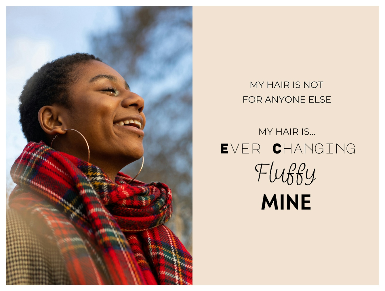 Photographic portrait and graphic design laid out next to each other. On the left is a portrait of a young Black woman stood outside in the sunlight with a red tartan scarf around her neck. She has short cropped afro hair. She is smiling, with her eyes are closed and her mouth slightly open. The graphic to the right has a beige background on which are the words 'My hair is not for anyone else. My hair is...ever changing, fluffy, mine'. These last three words are each in a different font to emphasise their meaning.