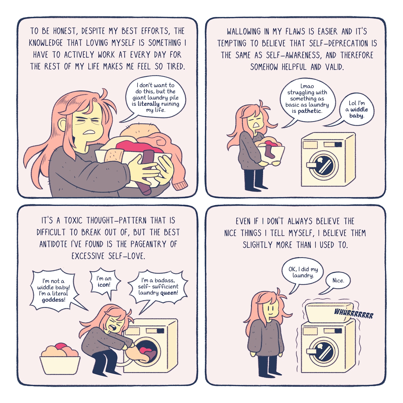 A four panel comic about self-love. In the first panel, the narration reads, 'to be honest, despite my best efforts, the knowledge that loving myself is something I have to actively work at every day for the rest of my life makes me feel so tired. Bex is carrying an overflowing a basket of laundry. She says, 'I don't want to do this, but the giant pile of laundry is literally ruining my life.' 

In the second panel, the narration reads, 'Wallowing in my flaws is easier and it's tempting to believe that self-deprecation is the same as self-awareness, and therefore somehow helpful and valid.' Bex approaches the washing machine. She says aloud, 'lmao struggling with something as basic as laundry is pathetic. lol I'm a widdle baby.'

In the third panel, the narration reads, 'It's a toxic thought-pattern that is difficult to break out of, but the best antidote I've found is the pageantry of excessive self-love. Bex shoves the dirty clothes into the washing machine. Triumphantly, she yells, 'I'm not a widdle baby! I'm a literal goddess! I'm an icon! I'm a badass, self-sufficient laundry queen!'

In the final panel, Bex has finished her laundry. As the washing machine whurrs loudly, the narration reads, 'even if I don't always believe the nice things I tell myself, I believe them slightly more than I used to.' Smiling, she simply says, 'OK, I did my laundry. Nice.'