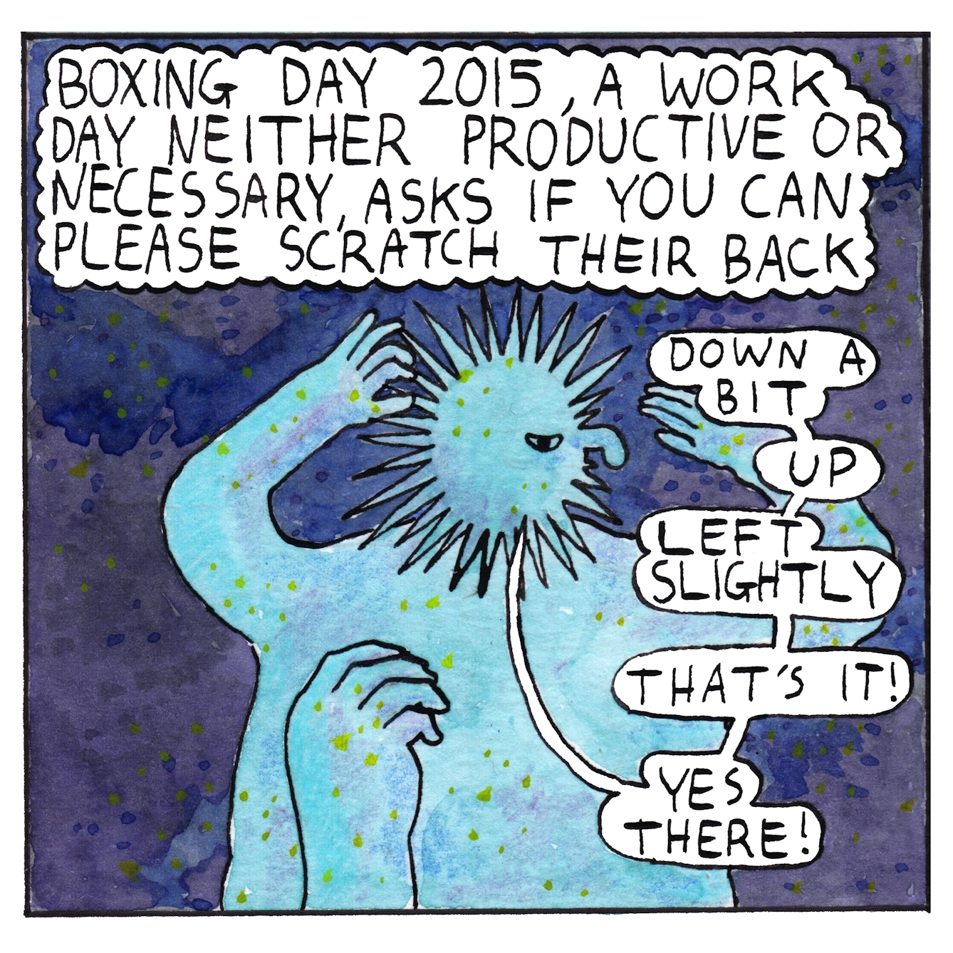 Panel five of a six-panel comic made with ink, watercolour and colour pencils: Against a deep purple background, a creature with a round spiky head and human body stands with its back to the viewer. The creature has raised their arms and turned their head to look over their right shoulder at a large hand scratching their back. A text bubble above the figure reads: “Boxing day 2015, a work day neither productive or necessary, asks if you can please scratch their back”. Speech bubbles coming from the creature say “Down a bit, up, left slightly. That’s it! Yes there!”