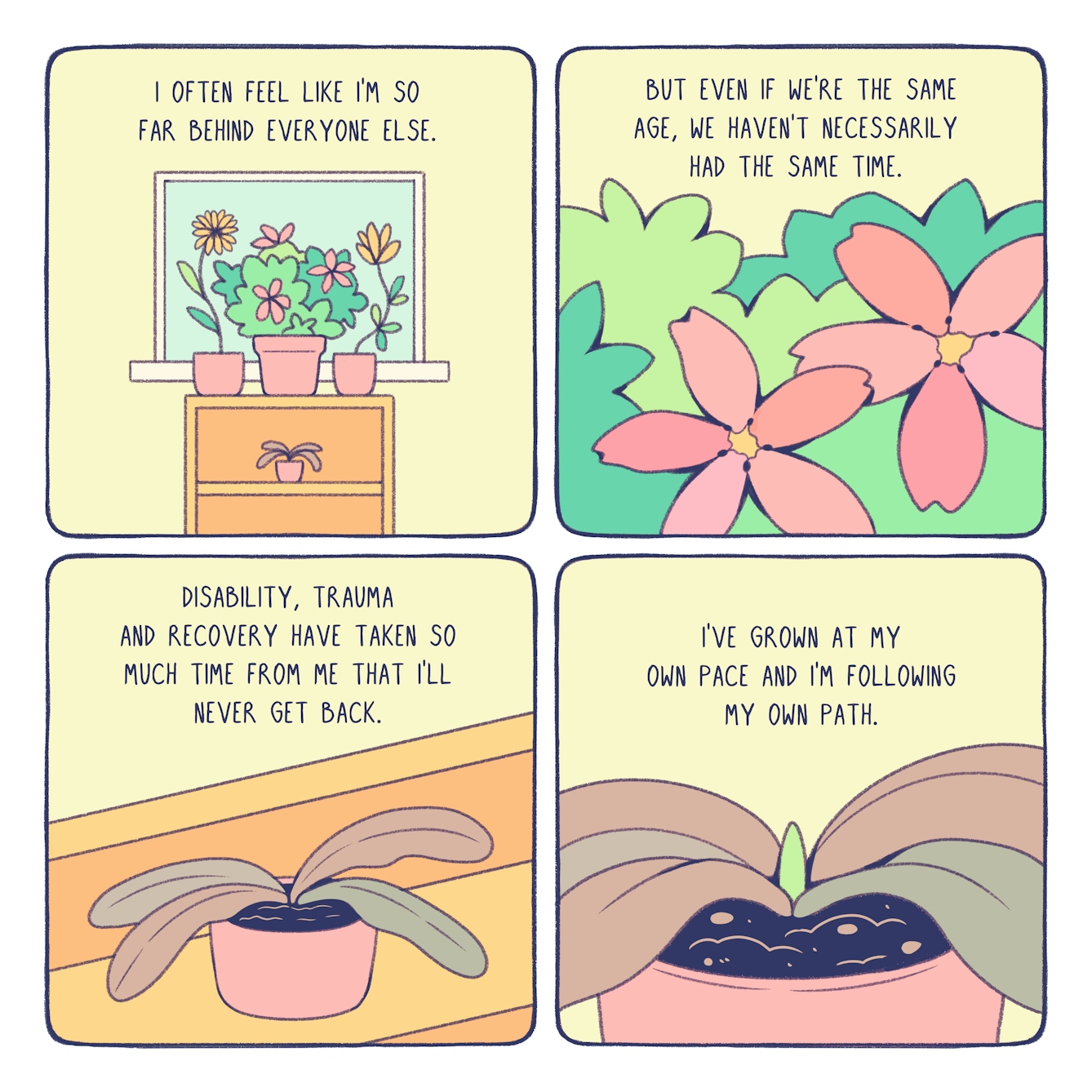 A short, four panel comic about personal growth.
In the first panel, an assortment of beautiful plants sit atop a yellow shelf in front of a window. Beneath them on the bottom shelf, a browning plant wilts from the lack of sunlight. The text reads, "I often feel like I'm so far behind everyone else."
In the second panel, we see a close-up of a beautiful green bush with pink flowers growing out of it. The text reads, "but even if we're the same age, we haven't necessarily had the same time."
In the third panel, we see the wilted plant on the bottom shelf. The text reads, "disability, trauma and recovery have taken so much time from me that I'll never get back."
In the final panel, we zoom in more closely on the wilting plant to see that the bright green shoot of a new leaf is peaking up from the centre of the plant. The text reads, "I've grown at my own pace and I'm following my own path."