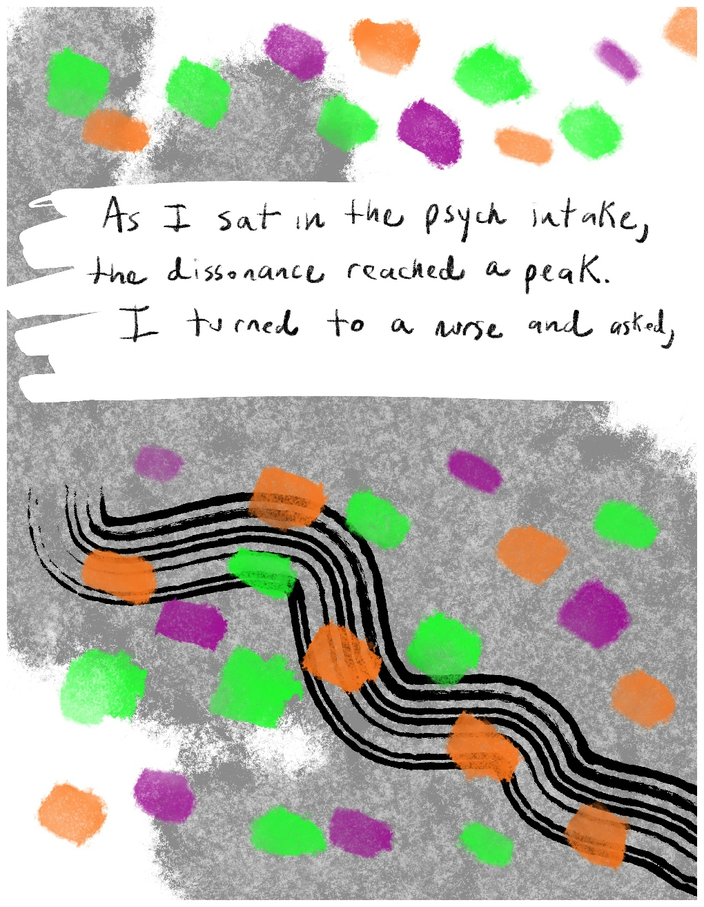 Panel one of a four-panel comic called 'A glimpse of reality', consisting of black line drawing, colour paint effects on a grey and white background. Six wavy black lines undulate across the bottom half of the panel in parallel with each other. Green, purple and orange daubs of paint dot the the whole panel, cutting across the wavy lines. In the top half of the panel handwritten text against a white background says "As I sat in the psych intake, the dissonance reached a peak. I turned to a nurse and asked,"