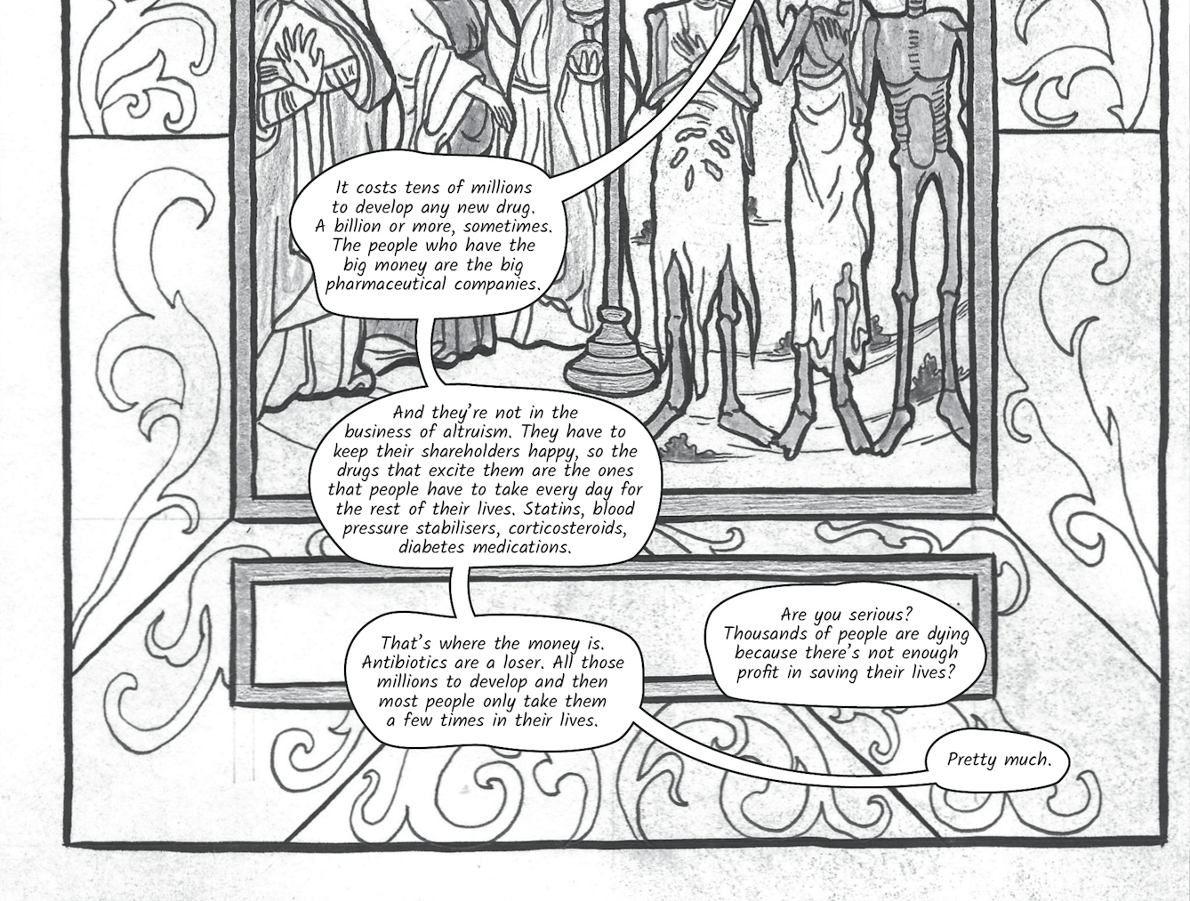 In the eleventh image the conversation continues with Dr Siddiqui explaining, 'It costs tens of millions to develop any new drug. A billion or more, sometimes. The people who have the big money are the big pharmaceutical companies. And they’re not in the business of altruism. They have to keep their shareholders happy, so the drugs that excite them are the ones that people have to take every day for the rest of their lives. Statins, blood pressure stabilisers, corticosteroids, diabetes medications. That’s where the money is. Antibiotics are a loser. All those millions to develop and then most people only take them a few times in their lives.' 'Are you serious? Thousands of people are dying because there’s not enough profit in saving their lives?' exclaims Zoe. 'Pretty much' replies Dr Siddiqui.