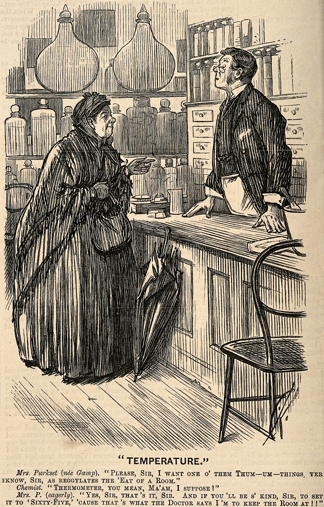 Etching showing an old woman in heavy Victorian clothing and shawls, with her bag and an umbrella propped against the counter of a pharmacist. The pharmacist looks down through his spectacles at her. The work is titled "Temperature" and reads "Mrs Purkset (nee Gamp) "Please Sir, I want one o' them thum-um-things, yer know, sir, as regylates the 'eat of a room." Chemist "Thermometer, you mean, ma'am, I suppose!"
Mrs P. (eagerly) "Yes, sir, that's it Sir. And if you'll be s'kind, sir, to set it to 'sixty-five', 'cause that's what the Doctor says I'm to keep the room at!!"