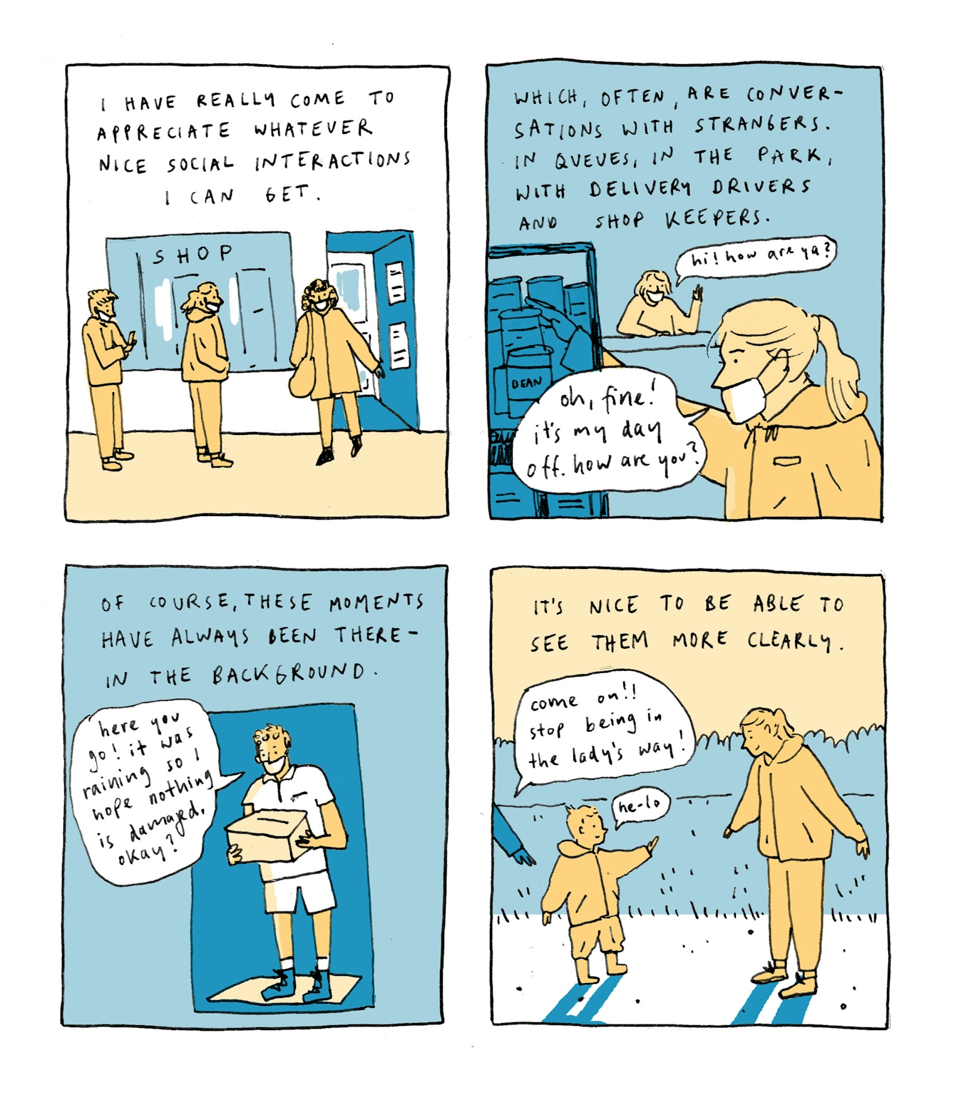 First panel
Text: I have really come to appreciate whatever nice social interactions I can get.
The drawing shows a queue outside a shop; a woman is just leaving. Everybody is wearing a face mask.
Second panel
Text: Which, often, are conversations with strangers - in queues, in the park, with delivery drivers and shop keepers
Inside the shop, reaching for something from a shelf. The shopkeeper, perched in the back, asks: “Hi! How are you?” - “Oh, fine! It’s my day off. How are you?”
Third panel
Text: Of course, these moments have always been there - in the background.
A man dressed in a polo shirt and shorts is standing on a doorstep with a parcel. He says: “Here you go! It was raining so I hope nothing is damaged, okay?”
Fourth panel
Text: It’s nice to be able to see them more clearly.
On a path in a park, a small child is standing, waving, saying “he-lo”. A disembodied hand reaches from outside the panel, trying to persuade the child to move: “Come on! Stop being in the lady’s way!”. The lady doesn’t seem to mind, though - she is smiling at the child, mirroring its stance.