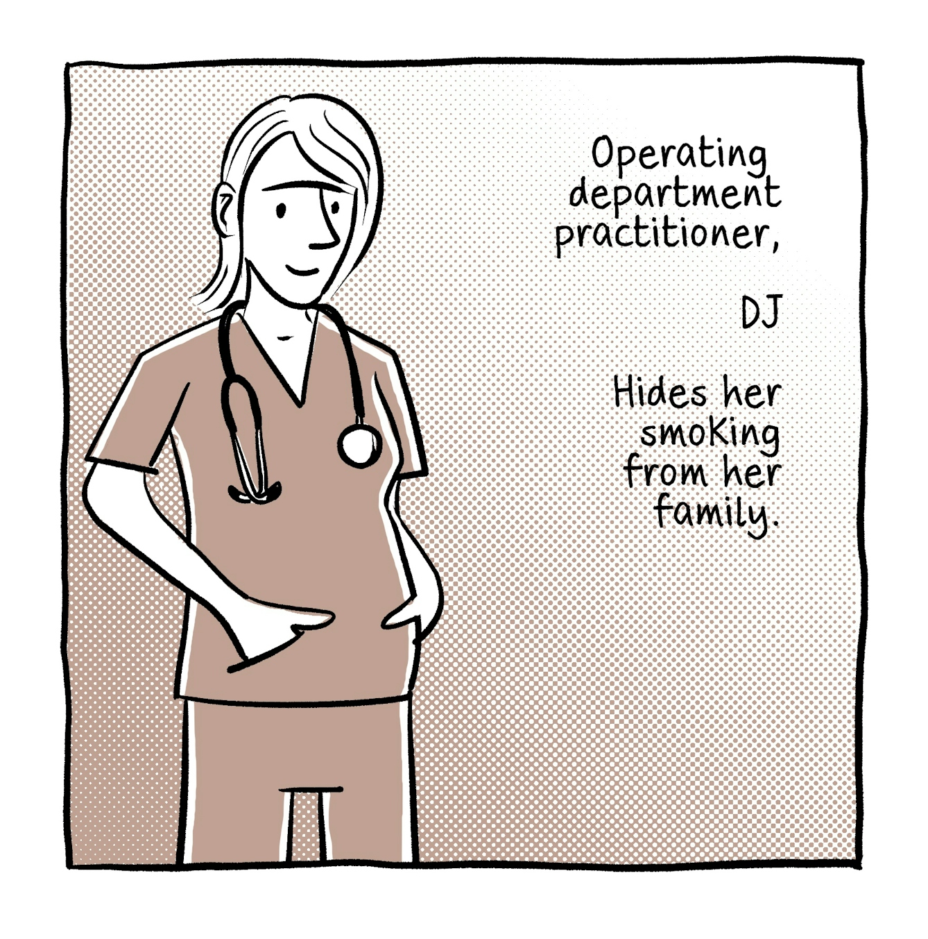 A four panel comic in black and white with a brown accent tone.
The first panel shows a young female doctor standing with her hands in the pockets of her scrubs, stethoscope draped around her neck. She look calm and cool. The text next to her reads, "Operating department practitioner... DJ... Hides her smoking from her family."