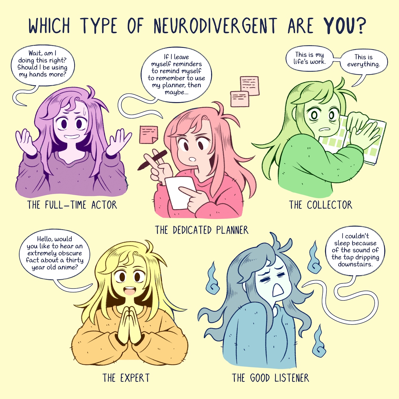 Colourful one panel comic with a pale yellow background. Text at the top reads ‘Which type of neurodivergent are you?’ The same character, a girl with long hair, appears five times in different colours. On the top left, the girl appears in purple. Text beneath her reads ‘The full-time actor’. She has her hands raised up in a questioning pose. A text bubble comes from her and reads, ‘Wait, am I doing this right? Should I be using my hands more?’ 

To the right the same girl appears in red. Text beneath her reads, ‘The dedicated planner’. She is holding a sheet of paper in one hand and a pen in the other. She is looking intently at the paper, behind her are written notes stuck to the wall. A speech bubble from her reads ‘If I leave myself reminders to remind myself to remember to use my planner, then maybe...’ 

To the right again, the girl appears in green. Text beneath her reads ‘The collector’. She is stood grasping an open book looking out toward us with a worried, panicked look. A speech bubble from her reads ‘This is my life's work. This is everything.’

To the bottom left the same girl appears in orange. Text beneath her reads ‘The expert’. She is shown with her hands together, palm to palm. A speech bubble from her reads ‘Hello, would you like to hear an extremely obscure fact about a thirty year old anime?’ 

To the bottom right the girl finally appears in blue. Text beneath her reads ‘The good listener.’ The girl is yawning, shoulders hunched and eyes shut. The speech bubble from her reads ‘I couldn't sleep because of the sound of the tap dripping downstairs.’ 