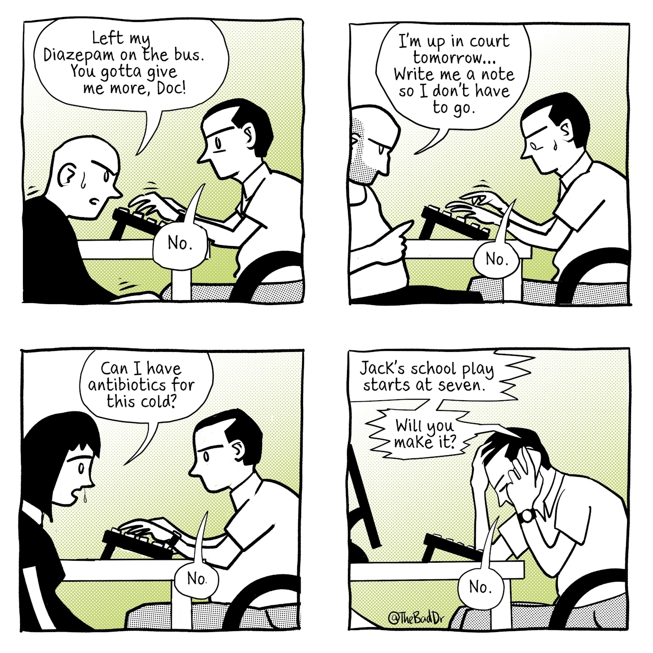A four panel comic.
The first panel shows a bald man sitting in a doctor's office and speaking to a doctor exasperatedly. A speech bubble from him reads, 'Left my diazepam on the bus. You gotta give me more, Doc!' The doctor is sat across from the man, typing. A speech bubble from him reads 'No.'
The second panel shows a different man sitting in the same doctors office. The doctor is typing and looking at his keyboard, a bead of sweat running down the side of his face. A speech bubble comes from the man and says 'I'm up in court tomorrow... Write me a note so I don't have to go.' Speech from the doctor reads 'No.'
The third panel shows a woman with dark hair and a running nose sat talking in the same doctor's office. She says 'Can I have antibiotics for this cold?' The same doctor replies 'No.'
The fourth panel shows the same doctor, talking on the phone whilst sat at his desk, head in hands. Speech comes from the phone and reads 'Jack's school play starts at seven. Will you make it?' The doctor replies 'No.'