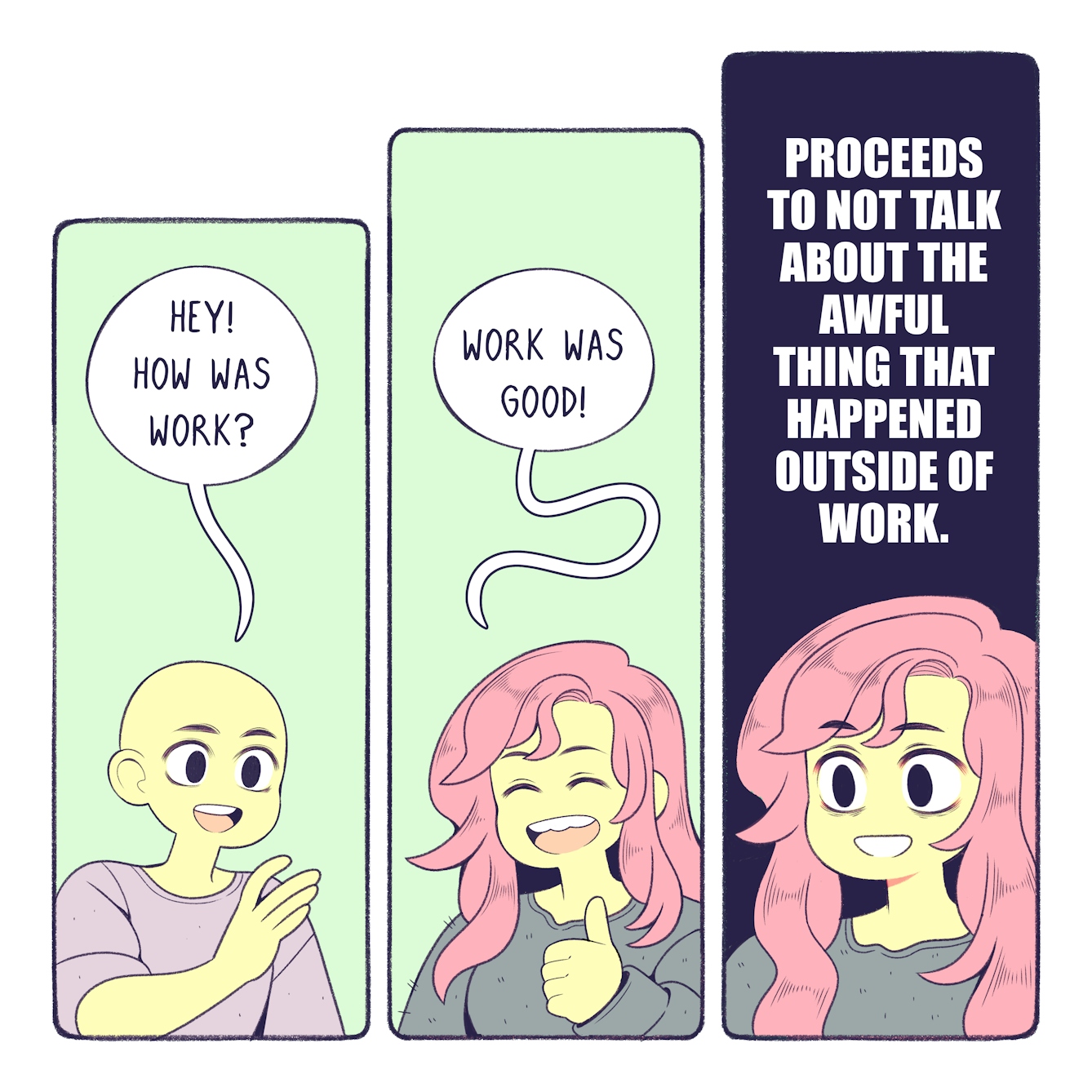 Colourful three panel comic. In the first panel, a smiling person is asking Bex 'Hey! How was work?'. In the second panel, Bex is smiling with her mouth wide open and her thumb up, and replies 'Work was good!'. In the third panel, Bex looks wide-eyed   and nervous, with gritted teeth. Text above her reads 'Proceeds to not talk about the awful thing that happened outside of work'. 