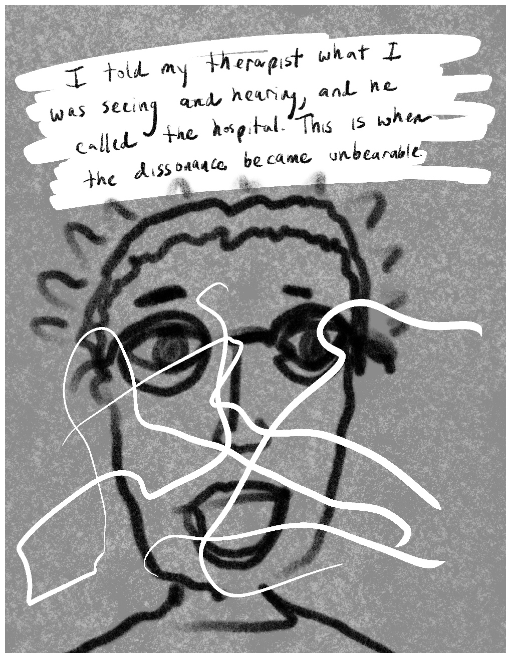Panel 2 of a four-panel comic called 'I was hallucinating', consisting of thick black line drawing on a mottled grey background. The crudely drawn face of a young person with glasses, short hair and an open mouth looks out at the viewer. A wavy black line surrounds the top of the head like a halo. White lines of scribble are randomly drawn across the panel, cutting across the face. At the top of the panel hand-written text against a white background reads: "I told my therapist what I was seeing and hearing, and he called the hospital. This is when the dissonance became unbearable."