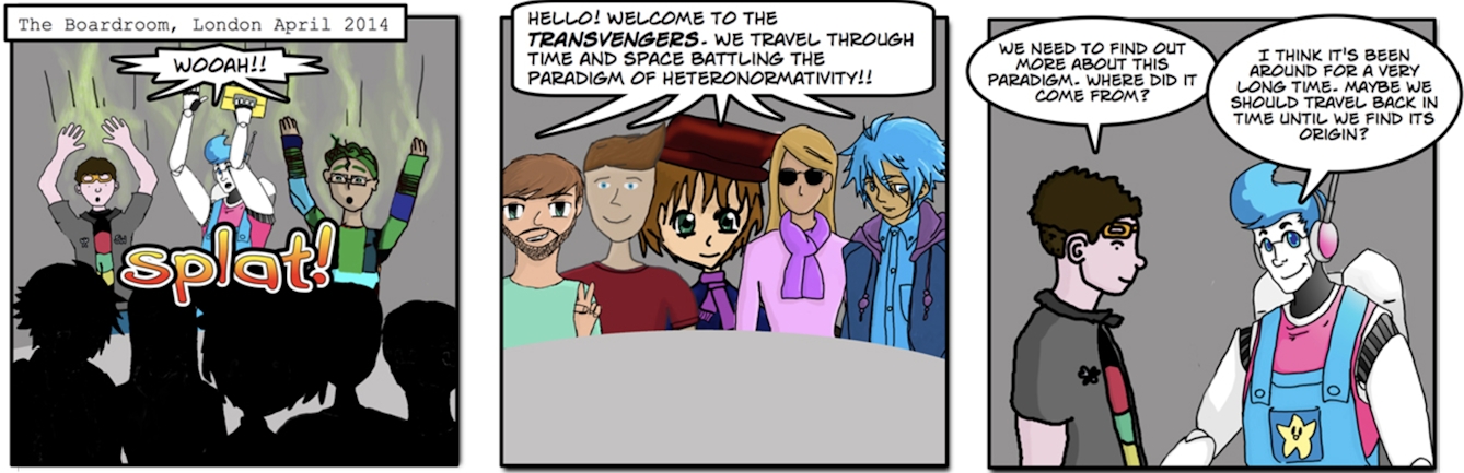 The Boardroom, London, April 2014. Image 1: “Wooah!” Image 2: “Hello! Welcome to the Transvengers. We travel through time and space battling the paradigm of heteronormativity!!” Image 3: “We need to find out more about this paradigm. Where did it come from?” “I think it’s been around for a very long time. Maybe we should travel back in time until we find its origin?”