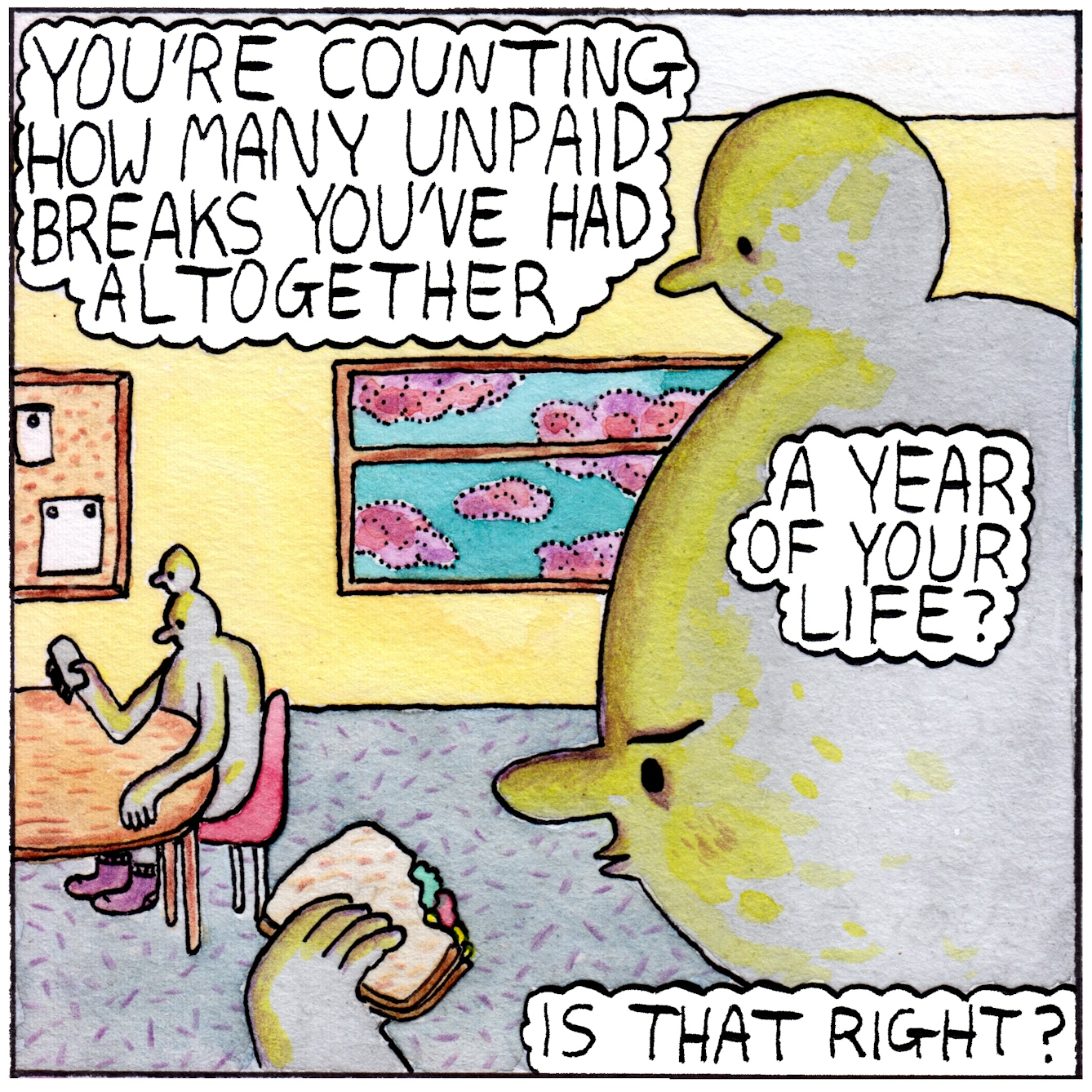 Panel one of the webcomic 'Unpaid break'. A character sits at a table in a work room with a noticeboard and a large window on the wall behind them. They are looking at a sandwich in their hand. The figure has a second smaller head emerging from the top of its main head, also looking, expressionless, at the sandwich. In foreground to the right of the frame is a close up of the character's two heads and the hand holding the sandwich. The speech bubble at the top of the panel says "You're counting how many unpaid breaks you've had altogether". Two other speech bubbles over the close up of the heads say "A year of your life?" and "Is that right?"