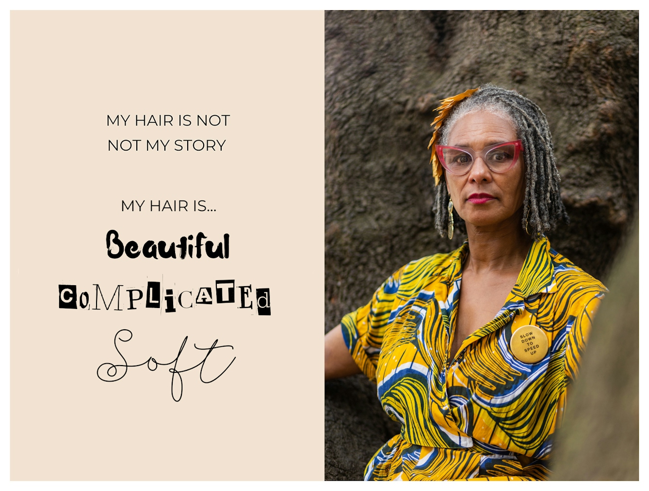 Photographic portrait and graphic design laid out next to each other. On the right is a portrait of a Black woman from the waist up in a bright yellow dress, sat against a tree trunk. She has grey locs in a bob and is looking to camera with a relaxed neutral expression. The graphic to the left has a beige background on which are the words 'My hair is not my story. My hair is...beautiful, complicated, soft'. These last three words are each in a different font to emphasise their meaning.