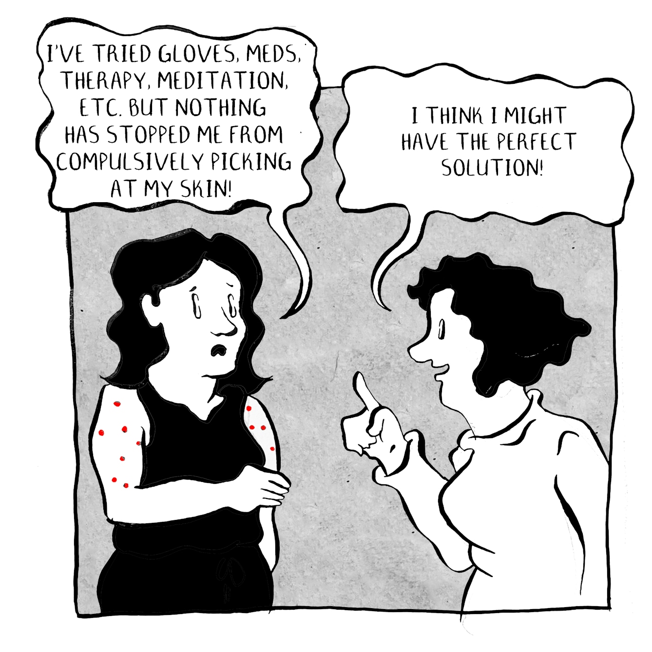 Panel 1 of a 3-panel comic. Two people are in conversation. The person on the left is wearing a sleeveless black top revealing that they have red skin-picked marks on their arms. They are saying, “I’ve tried gloves, meds, therapy, meditation, etc. But nothing has stopped me from compulsively picking at my skin!” The second person dressed in white, with their finger in the air replies, “I think I might have the perfect solution!”