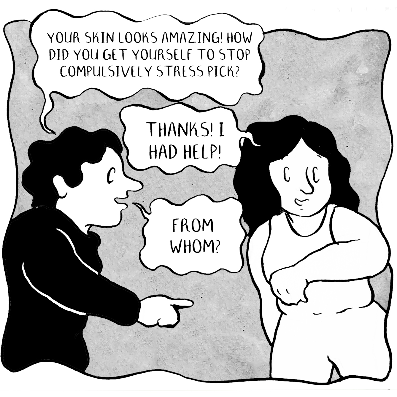 Panel 1 of a 10 panel comic. A person wearing white and their friend are having a conversation. The friend says "Your skin looks amazing! How did you get yourself to stop compulsively stress picking?". "Thanks I had help!" They reply. "From whom?" The friend asks.