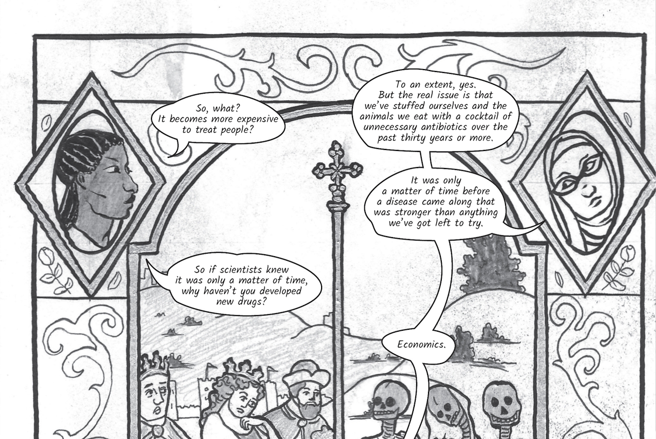 The greyscale graphic novel continues. The tenth and eleventh image are one large illustration  split across two images. The whole combined image shows a tall stained glass window similar to one you'd find in a Christian church. In the top left corner is Zoe's head, looking across to the top right where there is Dr Siddiqui's head looking back at her, both heads are drawn within a diamond shaped frame. Beneath them is an historical scene of three wealthy looking royal people in good health and well dressed on the left. On the right, separated by a tall vertical post and cross are three skeletons draped in rags. Around the edge of the stained glass window are ornate flourishes. In the tenth image Zoe asks, 'So, what? It becomes more expensive to treat people?' To which Dr Siddiqui replies, 'To an extent, yes. But the real issue is that we’ve stuffed ourselves and the animals we eat with a cocktail of unnecessary antibiotics over the past 30 years or more. It was only a matter of time before a disease came along that was stronger than anything we’ve got left to try.' Zoes asks again, 'So if scientists knew it was only a matter of time, why haven’t you developed new drugs?' Dr Siddiqui says simply, 'Economics'.