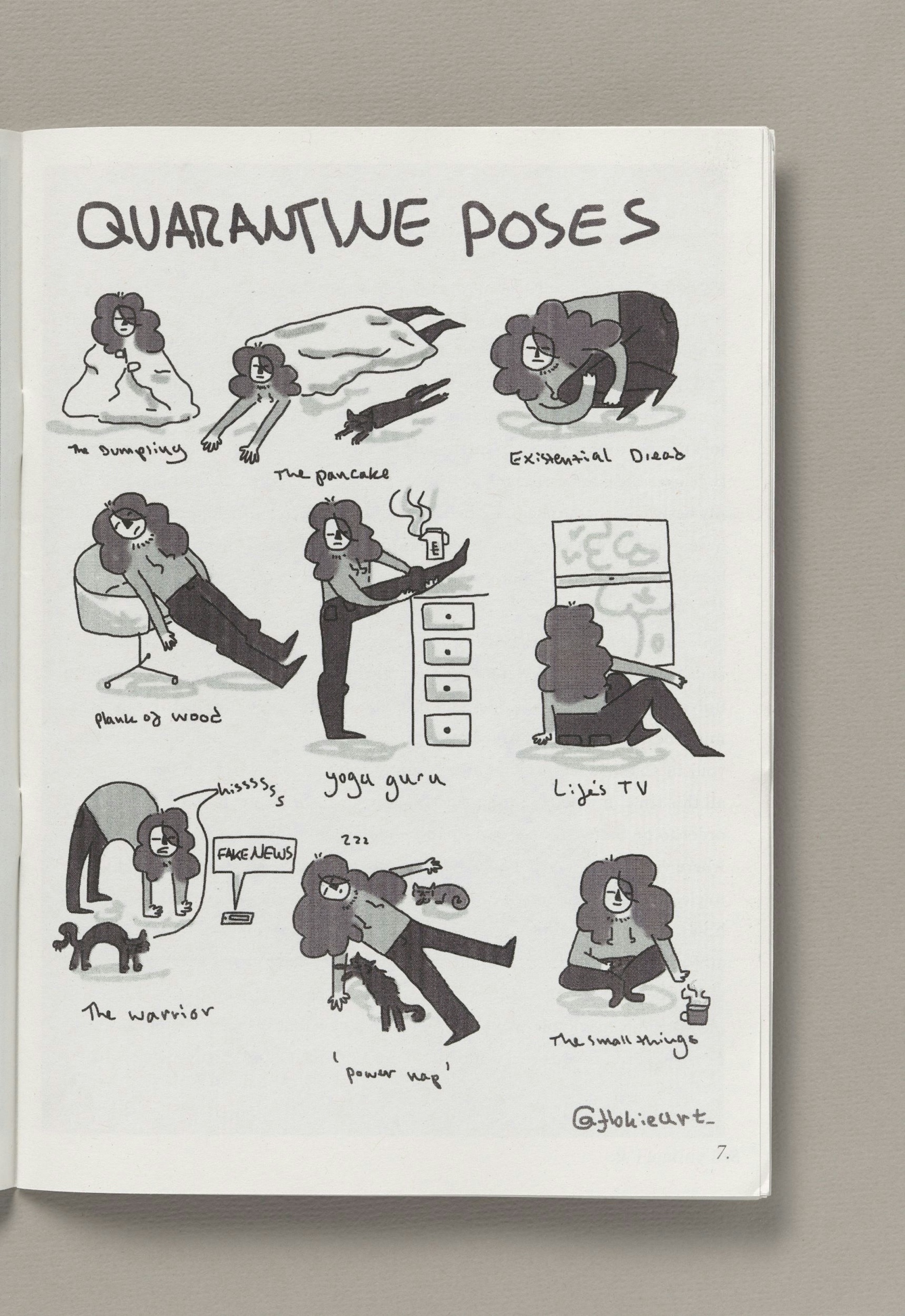 A page from the zine 'Quarantine zine' compiled by Katie Ravenscraig. The page, title 'quarantine poses' depicts a young woman with long curly hair and her cat doing 9 comic poses that capture the quarantine experience. The titles of the 9 poses are: a dumpling (the woman sits wrapped in a duvet), the pancake (the woman and cat lie, arms and legs stretched under a duvet), existential dread (the woman and cat are curled up in a ball), plank of wood (the woman leans back rigid like a plank against a swivel chair), yoga guru (the woman stands on leg raised on top of a filing cabinet), life's TV (the woman sits gazing out of a window), the warrior (the woman and cat are on all fours, backs arched, hissing at a mobile phone with the speech bubble coming out of it that says "fake news"), power up (thw woman lies on the floor, arms and legs apart with a cat lying under each arm) and the small things (the woman sits cross-legged on the floor, reaching for a mug with a steaming drink in it).