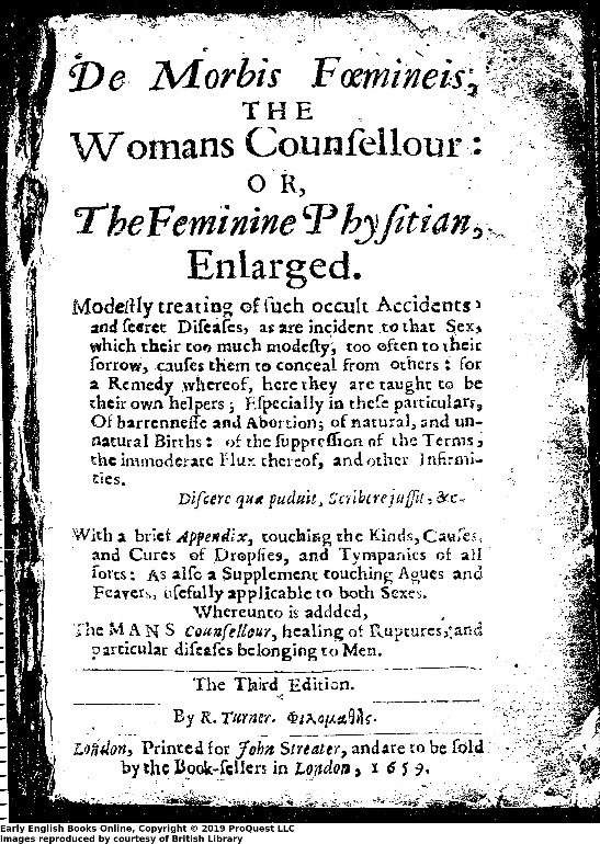 Black and white image of a title page. Text reads: De morbis foemineis, the womans counsellour:, or, The feminine physitian, englarged modestly treating of such occult accidents and secret diseases, as are incident to that sex, which their too many modesty, too often to their sorrow, causes them to conceal from others : for a remedy whereof, here they are taught to be their own helpers ; especially in these particulars, of barrennesse and abortion ; of natural and unnatural births : of the suppression of the terms, the immoderate flux thereof, and other infirmities ... with a brief appendix, touching the kinds, causes and cures of dropsies and tympanics of all sorts, as also a supplement touching agues and feavers, usefully applicable to both sexes. Whereunto is added, the mans councellour, healing of ruptures and particular diseases belonging to men by R. Turner.