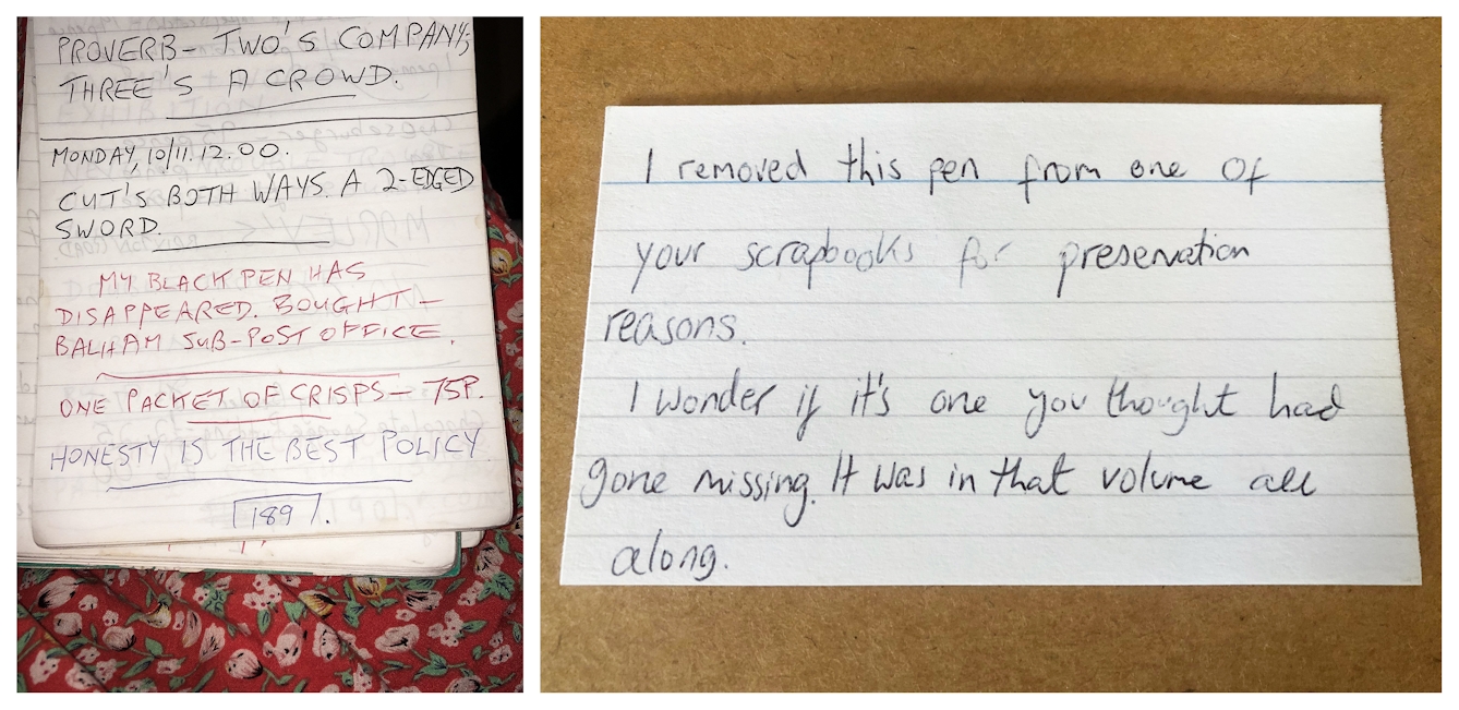 Photographic diptych. The image on the left shows a close-up photograph of the lower half of a lined notepad. The notepad rest on a red and pink floral fabric, possibly of a dress. Handwritten text on the page reads, 'My back pen has disappeared. Bought Balham sub-post office'. The image on the right shows an index card resting on a wooden tabletop. On the card is handwritten, 'I removed this pen from one of your scrapbooks for preservation reasons. I wonder if it's one you thought had gone missing. It was in that volume all along'.