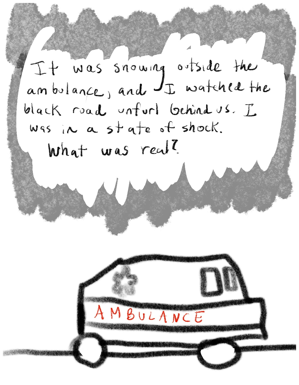 Panel two of a four-panel comic called 'From psychotic to patient', consisting of thick black line drawing and hand written text against a white background. An ambulance drives along a flat road across the lower half of the panel. Above the ambulance in the top half of the panel, text surrounded by  a mottled grey 'cloud' reads "It was snowing outside the ambulance, and I watched the black road unfurl behind us. I was in a state of shock. What was real?"  