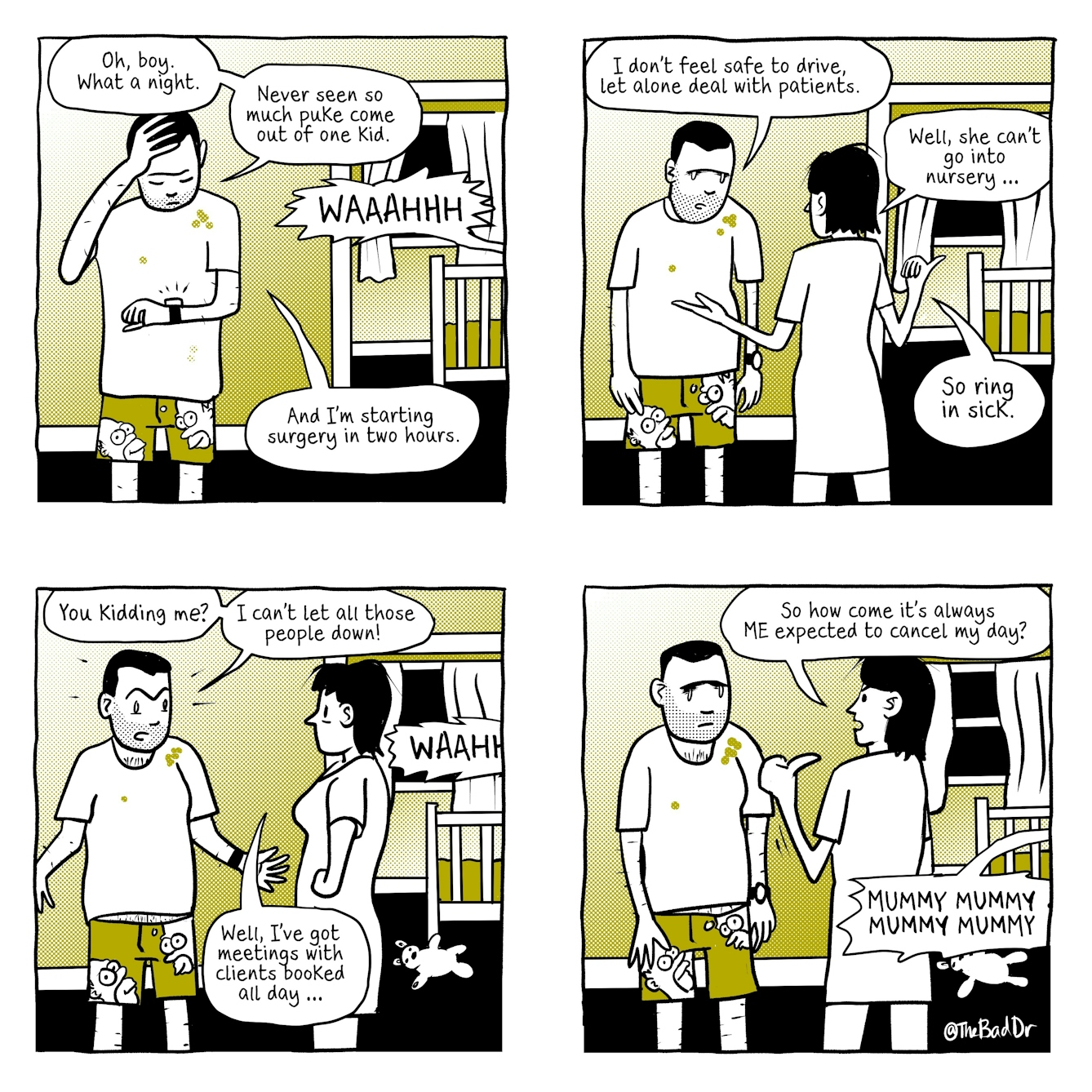 A four panel comic.
The first panel shows a man stood in the upstairs corridor of his home, outside of a baby's room with a cot inside it. The baby is screaming 'WAAAHHH'. The man looks exhausted, looking down at his beeping watch with his head in his hands. His shirt is stained with vomit. Speech comes from him and reads, 'Oh boy, What a night. Never seen so much puke come out of one kid. And I'm starting surgery in two hours.
The second panel is in the same location outside the baby's bedroom. The man's partner is stood speaking to him, with her arms gesturing and her hair dishevelled. She also appears exhausted. The man is slouched and frowning. Speech from him reads 'I don't feel safe to drive, let alone deal with patients.' Speech from the woman reads 'Well, she can't go into nursery... So ring in sick.'
The third panel shows the same characters in the same location. The woman is stood facing the man, with her hands sternly on her hips. She says 'Well, I've meetings with clients booked all day...' The baby continues to scream, 'WAAHH'. A teddy bear has appeared next to the baby's cot. The man's arms are outstretched, and he seems outraged. Speech from him reads 'You kidding me? I can't let all those people down!'
The fourth panel shows the same characters in the same location. Speech from the baby reads 'MUMMY MUMMY MUMMY MUMMY'. The woman looks irritated, and is pointing her thumb at herself. Speech from her reads 'So how come it's always ME expected to cancel my day?' The man is slouched over and has a sad expression on his face.