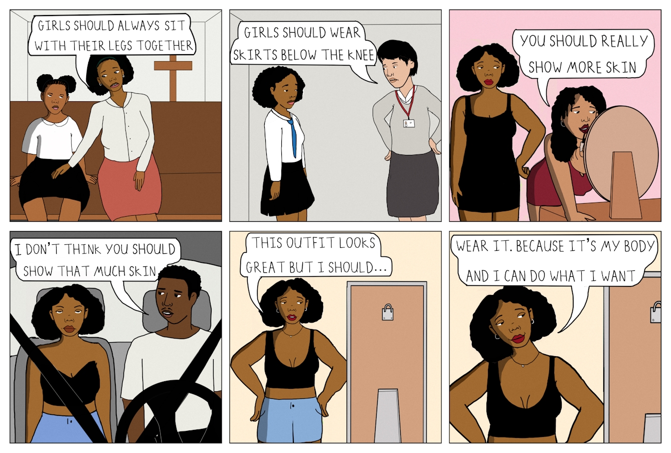 Six panel colour comic strip in a grid of 3 panels wide by 2 panels high.
The first panel shows a young girl and her mother sitting next to each other on a wooden pew in a church. There is a wooden Christian cross behind them. The young girl is wearing a white collared blouse and knee length black skirt, and the mother is wearing an off-white collared blouse and knee length pink skirt. The mother is leaning in slightly towards her daughter and looking at her, with her hand on her daughter’s left thigh. The young girl is looking up at her mother disgruntledly. The young girl’s legs are parted slightly, whilst her mother’s legs are held together. A speech bubble from the mother reads ‘Girls should always sit with their legs together’.
The second panel shows the same girl, now slightly older and at school. She is wearing a white school shirt, blue tie, and black pleated skirt which ends two-thirds of the way down her thigh. She is standing facing a female school teacher who is wearing a staff lanyard, a grey sweater and a grey skirt that extends below the knee. The teacher is looking down at the girl with her hands on her hips. A speech bubble comes from her and reads ‘Girls should wear skirts below the knee’.
The third panel shows the same girl as an adolescent several years older. She is wearing a short, black bodycon dress which shows a hint of cleavage. Her hand is on her hip, and she is looking at her friend who is wearing a short red dress and leaning over a dressing table. She is looking into a mirror and applying lipstick. A speech bubble from her reads ‘You should really show more skin’
The fourth panel shows the same girl sat in the passenger seat of a car with a young man who looks roughly the same age as her sat in the driver’s seat. She is wearing a black strapless bandeau crop top which is showing some of the girl’s cleavage and midriff. The girl is sat upright and is rolling her eyes frustratedly. The young man is wearing a white t-shirt and is looking over at the girl. A speech bubble comes from him and reads ‘I don’t think you should show that much skin’.
The fifth panel shows the same girl stood in front of a full length mirror with her hands on her hips. She is wearing red lipstick, blue shorts and a low cut black crop top which shows her cleavage and midriff. A speech bubble from her reads ‘This outfit looks great but I should…’
The sixth panel shows the same scene. The girls’ hands remain on her hips, but her head is tilted slightly to one side and she is smiling slightly whilst looking in the mirror. A speech bubble from her reads ‘Wear it. Because it’s my body and I can do what I want’.