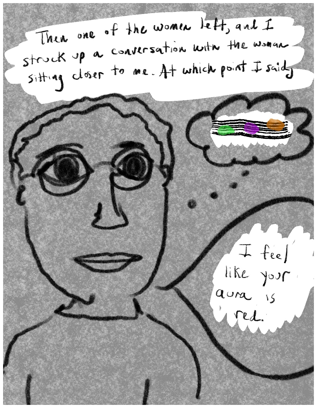 Panel 2 of a four-panel comic called My delusion wasn't shared'', consisting of thick black line drawing on a mottled grey background. A young man with short hair, glasses and large round black eyes stares out at the viewer. A block of text above him says "Then one of the women left, and I struck up a conversation with the woman sittng closer to me. At which point I said,". A thought bubble comes from the figure containing narrow horizontal lines like a musical stave. Across the 'stave' are three daubs of colour (green, purple and orange) ascending like musical notes across the 'stave'. Below the thought bubble is a speech bubble coming from the figure's mouth, which says "I feeel like your aura is red".