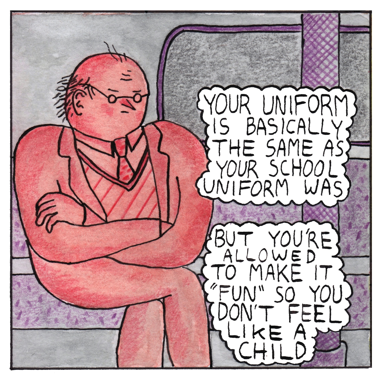 Panel 5 of a six-panel comic drawn with ink, watercolour and colour pencils: An annoyed red character, wearing small round glasses, a suit and a striped jumper and spotted tie, sits with their arms and legs crossed, alone in a grey tube (subway) train carriage. Two text bubbles reads: "Your uniform is basically the same as your school uniform was. But you're allowed to make it 'fun' so you don't feel like a child"