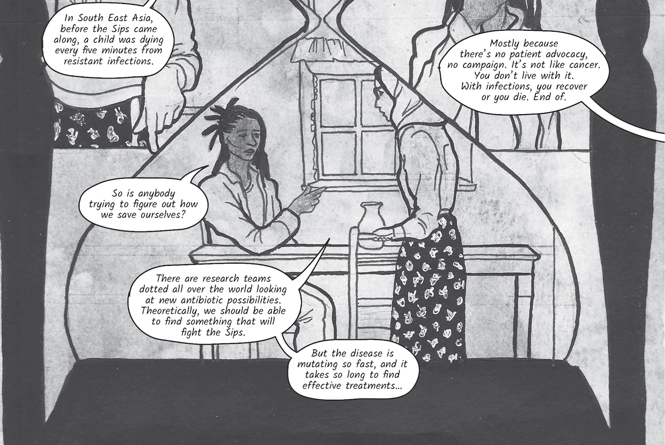 In the thirteenth image the conversation continues. Dr Siddiqui explains, 'In South East Asia, before the Sips came along, a child was dying every five minutes from resistant infections.' Zoe says 'I had no idea'. Dr Siddiqui relies, 'Mostly because there’s no patient advocacy, no campaign. It’s not like cancer. You don’t live with it. With infections, you recover or you die. End of.' Zoe asks, 'So is anybody trying to figure out how we save ourselves?'. 'There are research teams dotted all over the world looking at new antibiotic possibilities. Theoretically, we should be able to find something that will fight the Sips. But the disease is mutating so fast, and it takes so long to find effective treatments…' explains Dr Siddiqui.