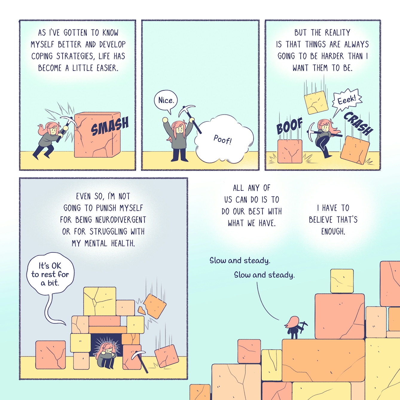 A short 5 panel comic about the ups and downs of life.

A girl with pink hair uses a strong, iron pickaxe to smash into a stone block that's in her path. The narration reads, 'as I've gotten to know myself better and develop coping strategies, life has become a little easier.'

In the second panel, the block disappears with a 'poof.' The pink haired girl triumphantly waves her arms in the air and says, 'nice!'

In the third panel, the narration reads, 'But the reality is that things are always going to be harder than I want them to be.' The pink haired girl leaps into the air while three more blocks descend from above and crash around her. She lets out a terrified 'Eek!'

In the fourth panel, the pink haired girl has made a shelter amidst the stone blocks. Huddled inside, she says, 'it's OK to rest for a bit,' while the narration reads, 'Even so, I'm not going to punish myself for being neurodivergent or for struggling with my mental health.'

In the final panel, we see the pink haired girl from a distance, climbing a monumental pile of stone blocks. With her pickaxe firm in hand, she tells herself 'slow and steady, slow and steady.' The narration reads, 'All any of us can do is to do our best with what we have. I have to believe that's enough.'