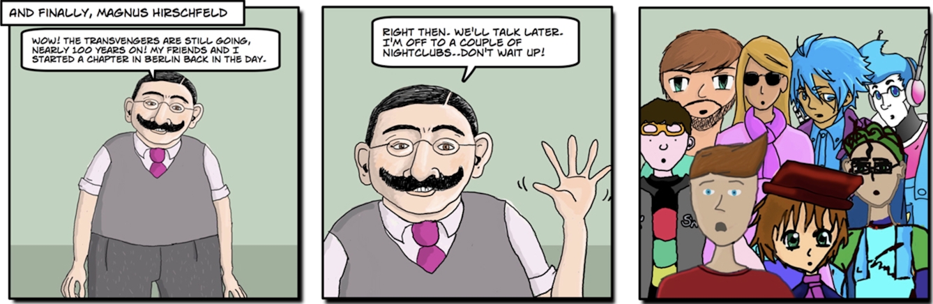 And finally, Magnus Hirschfeld. Image 1: Hirschfeld: “Wow! The Transvengers are still going, nearly 100 years on! My friends and I started a chapter in Berlin back in the day.” Image 2: “Right then. We’ll talk later. I’m off to a couple of nightclubs … don’t wait up!”