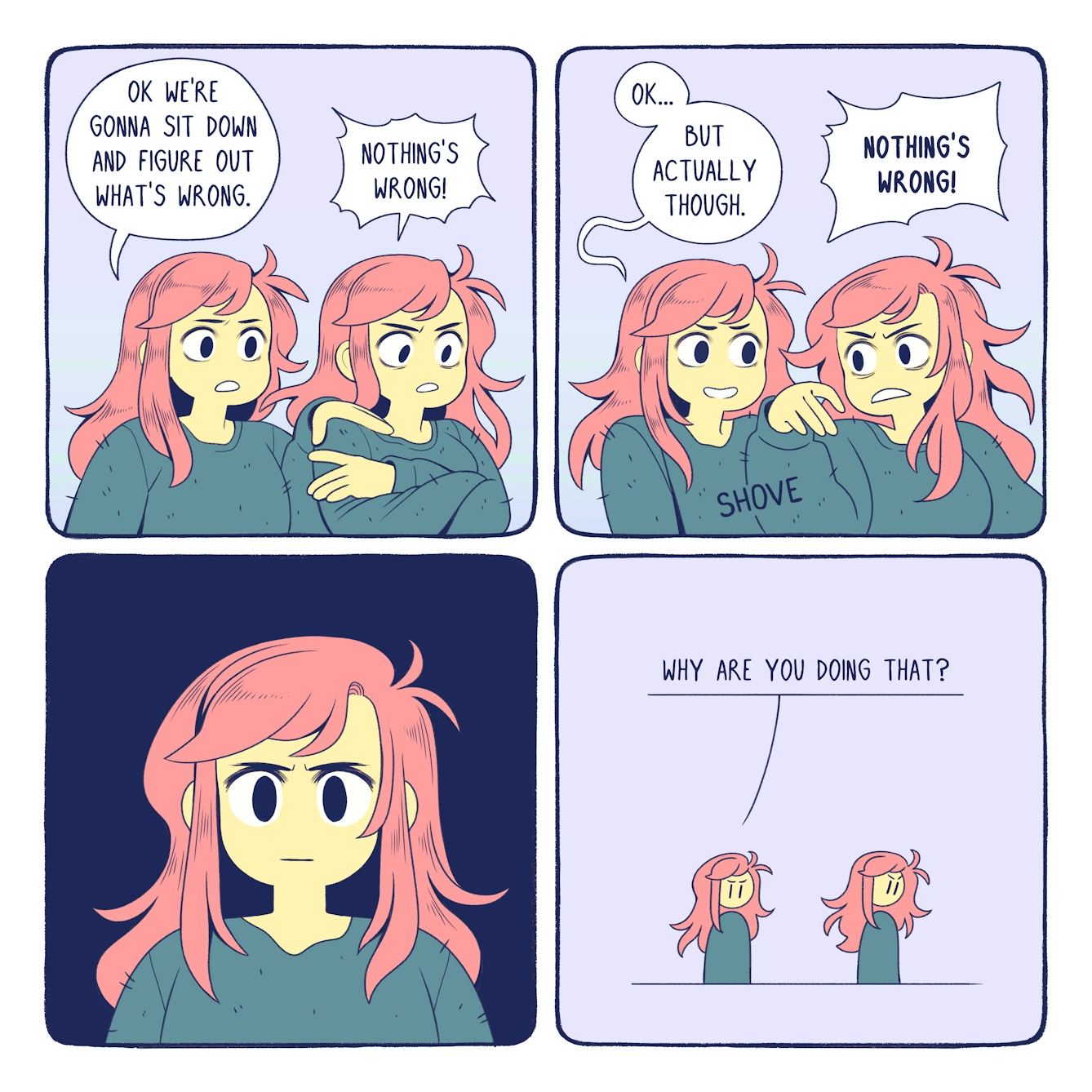 Colourful four panel comic with a pale purple background. The same character, a girl with long pink hair and a dark green jumper, appears several times. In the first panel the girl appears twice, looking startled with wide eyes and raised eyebrows. A speech bubble comes from the girl on the left and reads 'Ok we're gonna sit down and figure out what's wrong'. The girl on the right has her arms crossed to her chest. A speech bubble from her reads 'Nothing's wrong!' In the second panel the girl appears twice. The girl on the left is smiling at the girl on the right, who looks toward the girl on the left with an agitated expression and her arm raised. The word 'Shove' is shown between the two girls. A speech bubble comes from the girl on the left and says 'Ok... But actually though'. A thought bubble comes from the girl on the right and reads 'Nothing's wrong!' The third panel shows the same girl close up, looking anxious. There is a dark blue background. The fourth panel shows the same girl who appears twice in the distance. The girl on the left is looking at the girl on the right, who is turned away from the girl on the left and looking down. A speech bubble comes from the girl on the left and reads 'Why are you doing that?' 