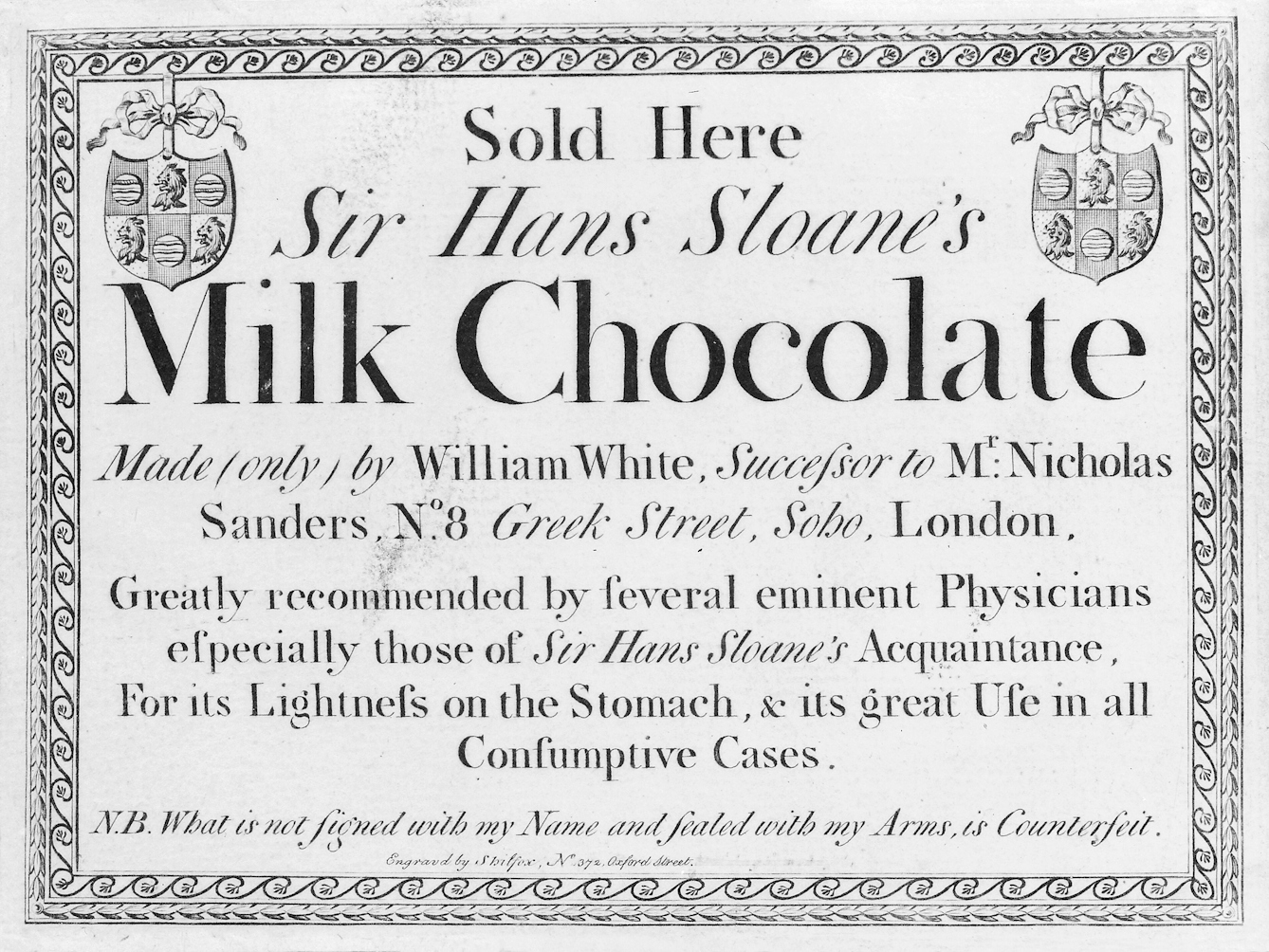 Black and white trade-card for 'Sir Hans Sloane's Milk Chocolate', with an ornate border, crests at the two top corners, and text reading "Greatly recommended by several eminent physicians especially those of Sir Hans Sloane's acquaintance, for its lightness on the stomach & it's great use in all consumptive cases.