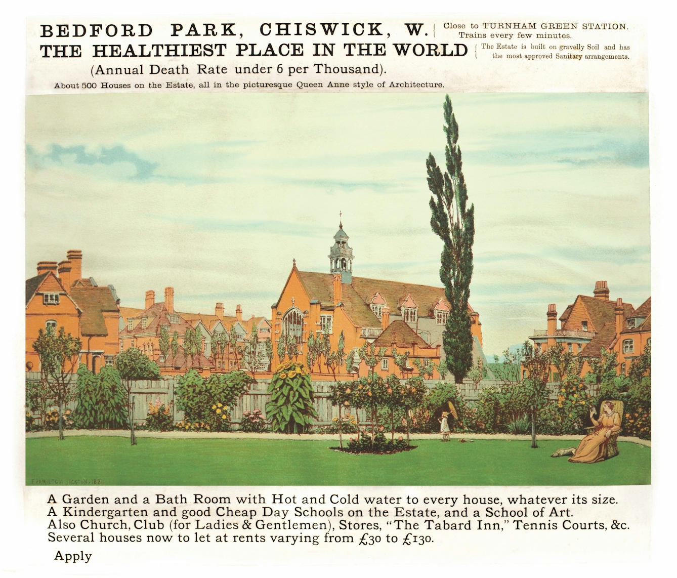 An advertisement for Bedford Park, in Chiswick, west London. The copy reads: 'The Healthiest Place in the World (Annual Death Rate under 6 per Thousand). About 500 Houses on the Estate, all in the picturesque Queen Anne style of Architecture. The estate is built on gravelly Soil and has the most approved Sanitary arrangements.'  Underneath a picture of the estate with red brick houses, leafy gardens, a women luxuriating on a chair and a young child walking around with a parasol, the copy reads: 'A Garden and a Bath Room with Hot and Cold water to every house, whatever its size. A Kindergarten and good Cheap Day Schools on the Estate, and a School of Art. Also Church, Club (for Ladies and Gentlemen), Stores, the "Tabard Inn", Tennis Courts &c. Several houses now to let at rents from £30 to £130. Apply" 