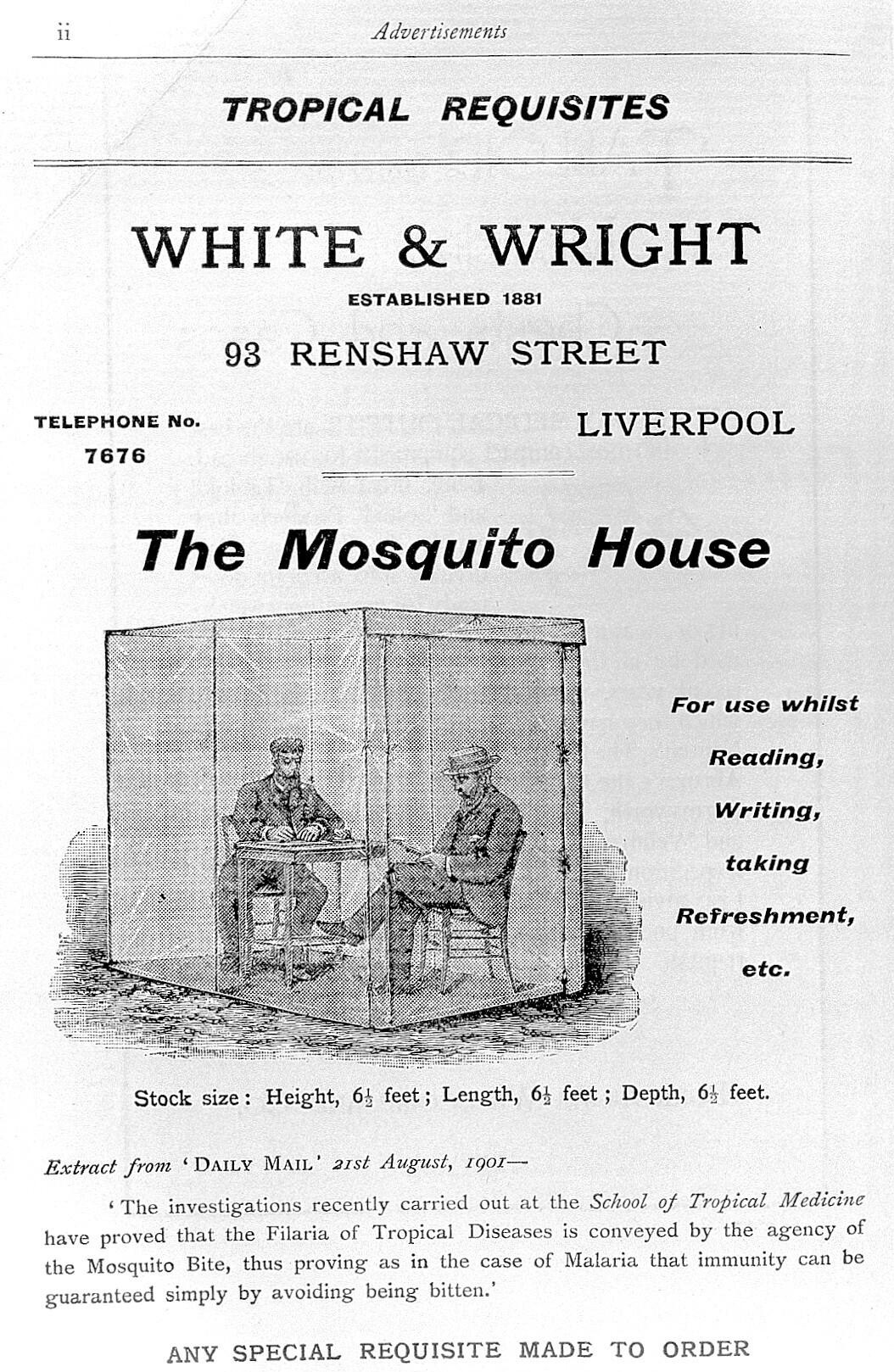 An adervistement for a Mosquito House sold by White and Wright of Liverpool is listed under "tropical requisites". The image shows two smartly dressed European men, on sat writing at a small table, another cross-legged on a chair reading a book. They and the furniture are encased in a large rectangular box made of a transluscent material of fine guaze designed to exclude mosquitos. An accompanying quote from teh Daily Mail for 1901 says "in the case of Malaria immunity can be guaranteed simply by avoiding beng bitten".