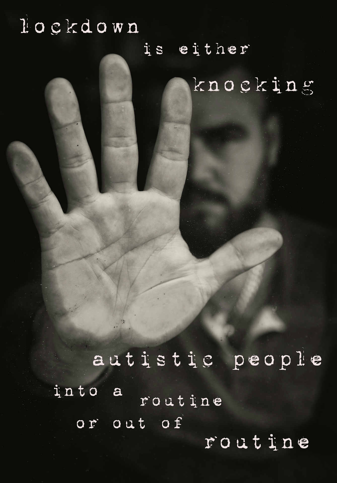 Photographic montage artwork showing a black and white image of the palm of an outstretched right hand of a man, pushed against a pane of glass. Behind the hand, in the distance and out of focus can been the seen the bearded face, arm and upper body of the man. Digitally montaged onto the image above the hand in a typewriter font are the words, "lockdown is either knocking" which continues below the hand, "autistic people into a routine or out of routine"