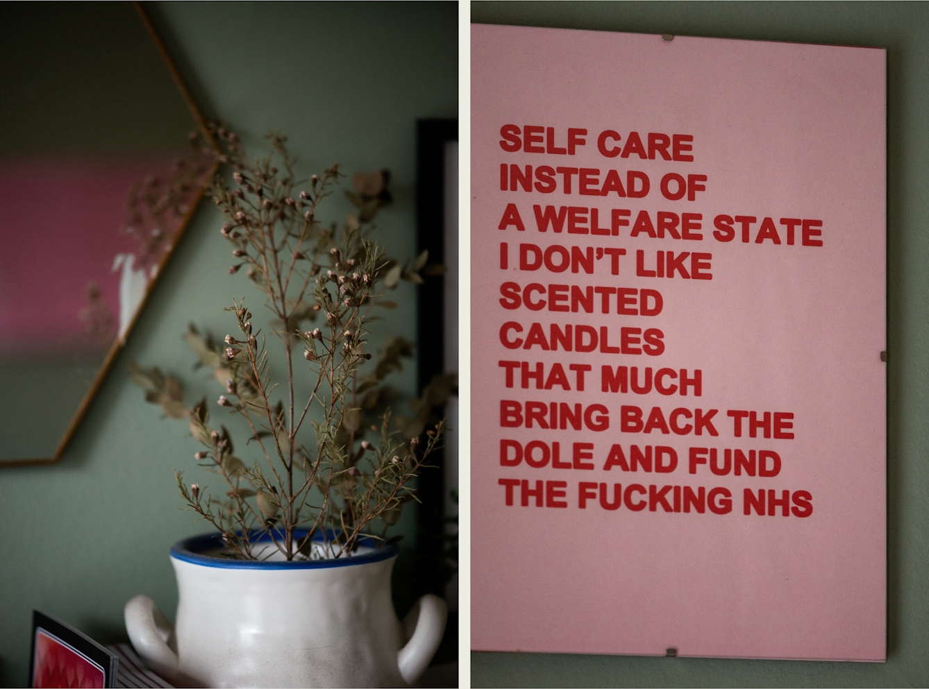 Photographic colour diptych. The photo on the left shows a white mug with a blue rim which is filled with dried lavender stems. Behind the mug is a green painted wall with a hexagonal mirror, most of which is out of shot. There are several books to the left of the mug, mostly out of shot. The photo on the right shows a print which is hanging upon a green painted wall. The print has a pink background and red bold all-capital text. The text reads 'SELF CARE INSTEAD OF A WELFARE STATE I DON'T LIKE SCENTED CANDLES THAT MUCH BRING BACK THE DOLE AND FUND THE FUCKING NHS'. 