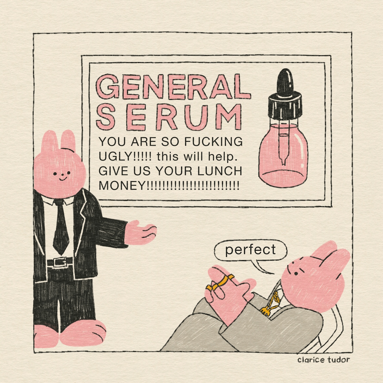 A pink rabbit in a black suit and tie stands in front of his boss, smiling, to pitch a new advert for some face cream. It reads: “General serum. You are so fucking ugly!!!!! This will help. Give us your lunch money!!!!!!!!!!!!!!!!”. The CEO, in his grey suit and gold chains and rings, leans backwards in his chair and rubs his palms together. “Perfect”, he says, with an insidious smile.  