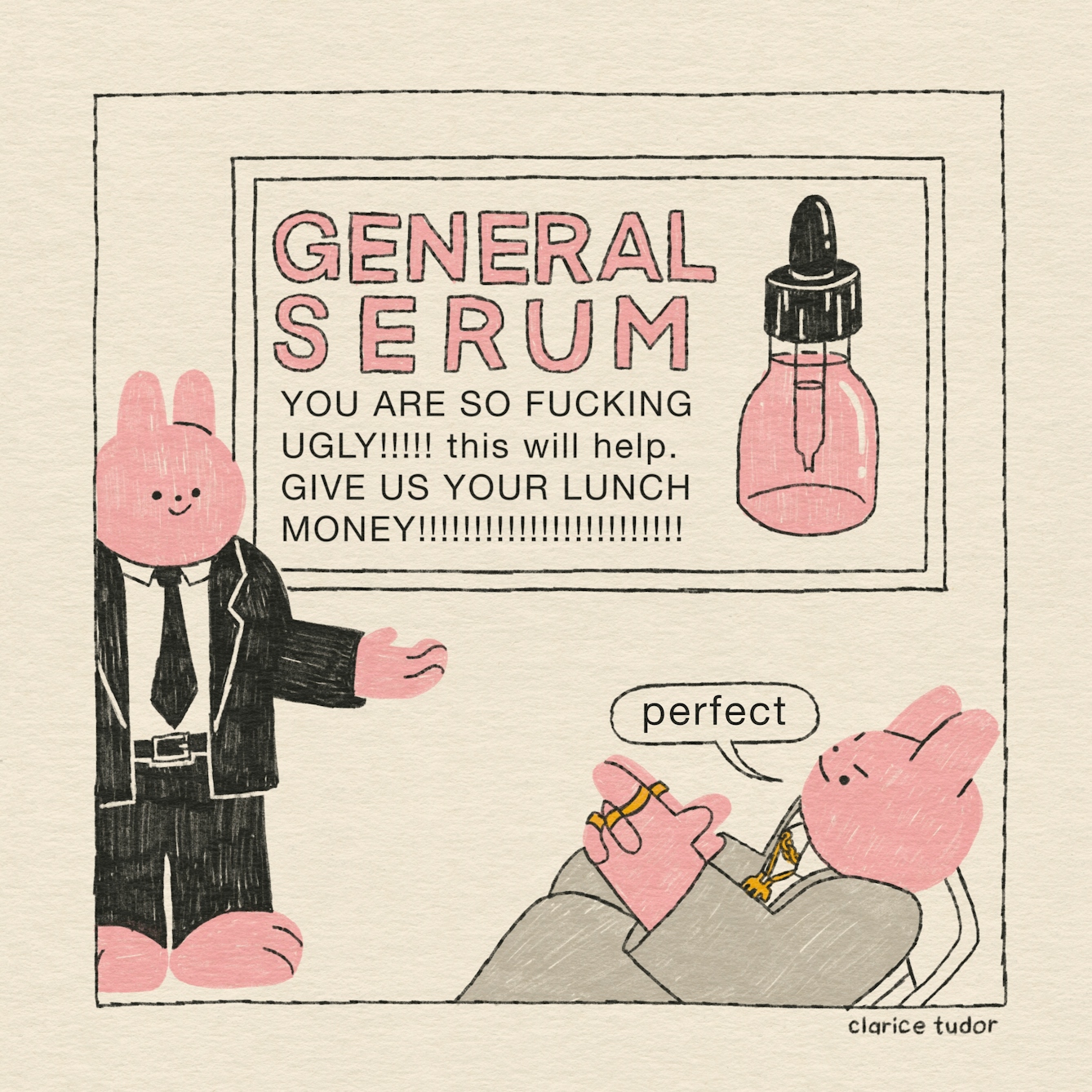 A pink rabbit in a black suit and tie stands in front of his boss, smiling, to pitch a new advert for some face cream. It reads: “General serum. You are so fucking ugly!!!!! This will help. Give us your lunch money!!!!!!!!!!!!!!!!”. The CEO, in his grey suit and gold chains and rings, leans backwards in his chair and rubs his palms together. “Perfect”, he says, with an insidious smile.