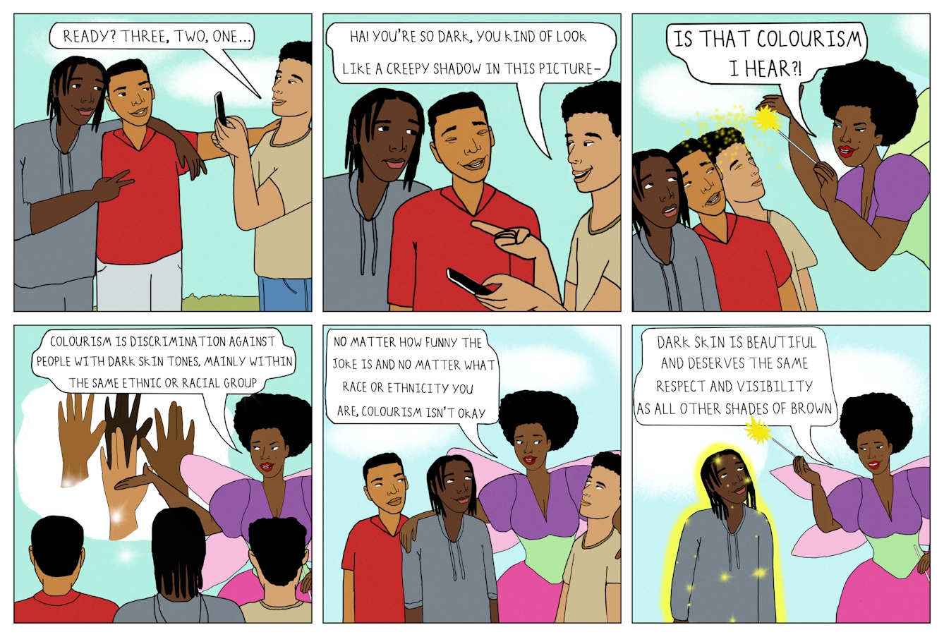 Six panel colour comic strip in a grid of 3 panels wide by 2 panels high.

The first panel shows three Black teenage boys with varying skin tones standing outdoors. Two boys are posing for a photo and smiling. The first boy, with a skin tone that's darker than the others, is wearing a grey tracksuit and is making a peace sign with his fingers. His other arm rests around the shoulders of the second boy, who is wearing a red shirt. The third boy, wearing a beige t-shirt, is taking the photo on his phone. A speech bubble comes from his mouth and reads “Ready? Three, two, one…”

The second panel shows the same characters. The boy in the beige t-shirt, after reviewing the photo, points at the boy in the grey tracksuit and says, “Ha! you’re so dark, you kind of look like a creepy shadow in this picture-”. The boy in the red shirt is laughing in agreement, but the boy in the grey tracksuit looks hurt.

The third panel shows the same three boys, but a Black woman dressed in a bright dress with fairy wings has appeared next to them. She is holding a wand and wearing colourful makeup. The three boys look up in awe as fairy dust falls on their heads from the wand. A speech bubble from the fairy reads “Is that colourism I hear?!”

The fourth panel shows the fairy gesturing towards four hands that have appeared in a thought bubble. The hands all have a different skin tone. The three boys are facing the thought bubble. A speech bubble from the fairy reads “Colourism is discrimination against people with dark skin tones, mainly within the same ethnic or racial group.”

The fifth panel shows the fairy with one arm around the boy in the grey tracksuit and one arm around the boy in the beige t-shirt, at whom she is looking. The boy in the red t-shirt is standing beside them. All three boys are looking up at the fairy and listening attentively as she says, “No matter how funny the joke is and no matter what race or ethnicity you are, colourism isn’t okay.”

The sixth panel shows the fairy waving her wand over the boy in the grey tracksuit. He is covered in fairy dust from the wand and is looking up and smiling. A speech bubble from the smiling fairy reads “Dark skin is beautiful and deserves the same respect and visibility as all other shades of brown.”