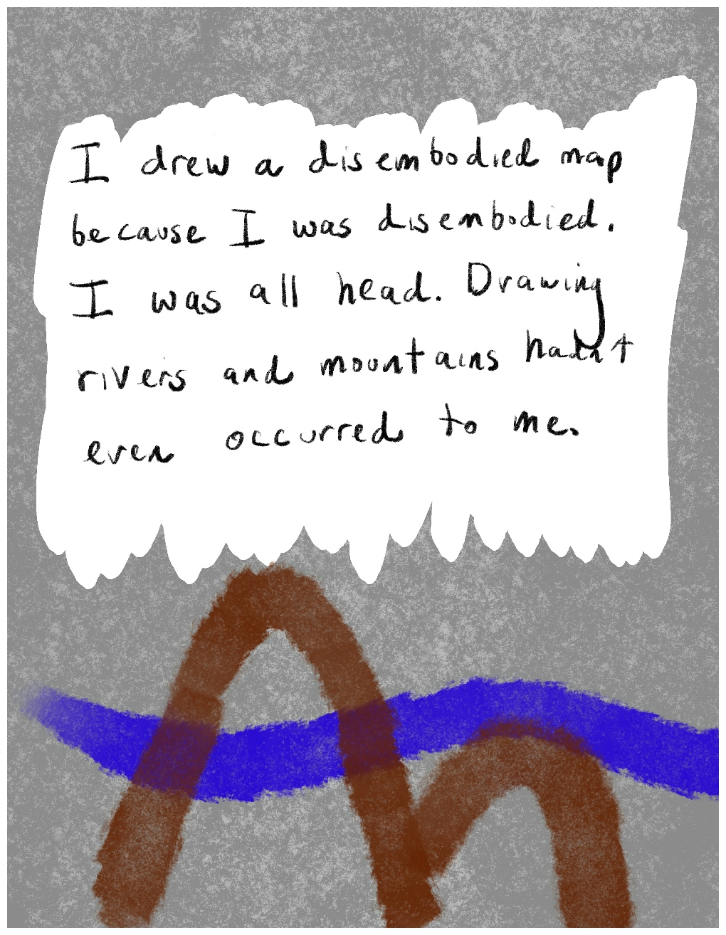 Panel 3 of a four-panel comic called "Disembodied and alone'', consisting of thick colour lines and text on a mottled grey background. In the bottom third of the panel are two wavy lines. A very thick blue wavy line snakes across the panel from left to right, and a very thick brown line consisting of two humps cuts across the top of the blue line. A block of hand-written text against a white background fills the top two thirds of the panel. The text says "I drew a disembodied map because I was disembodied. I was all head. Drawing rivers and mountains hadn't even occurred to me."