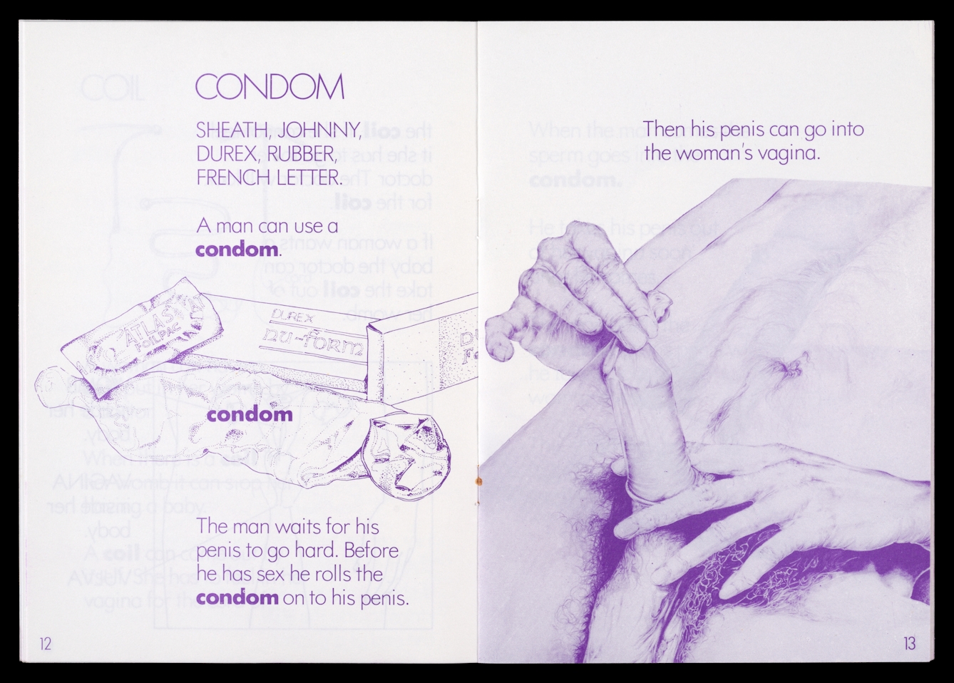 Photograph of archive material from the 1980s against a black background. The image shows an open double page spread of an information booklet which contains purple coloured typed text and a purple tinted drawing. On the left hand page are the title words, 'Condom, sheath, Johnny,Durex, rubber, French letter. A man can use a condom.' Under these words are a drawing of condom, its foil packed and cardboard box. Under the drawing are the words 'The man waits for his penis to go hard. Before he has sex he rolls the condom onto his penis'. On the right hand page are the words 'The his penis can go into the woman's vagina.' Under this text is a large drawing of the torso of a naked man. He is pictured in the process of putting a condom onto his erect penis.