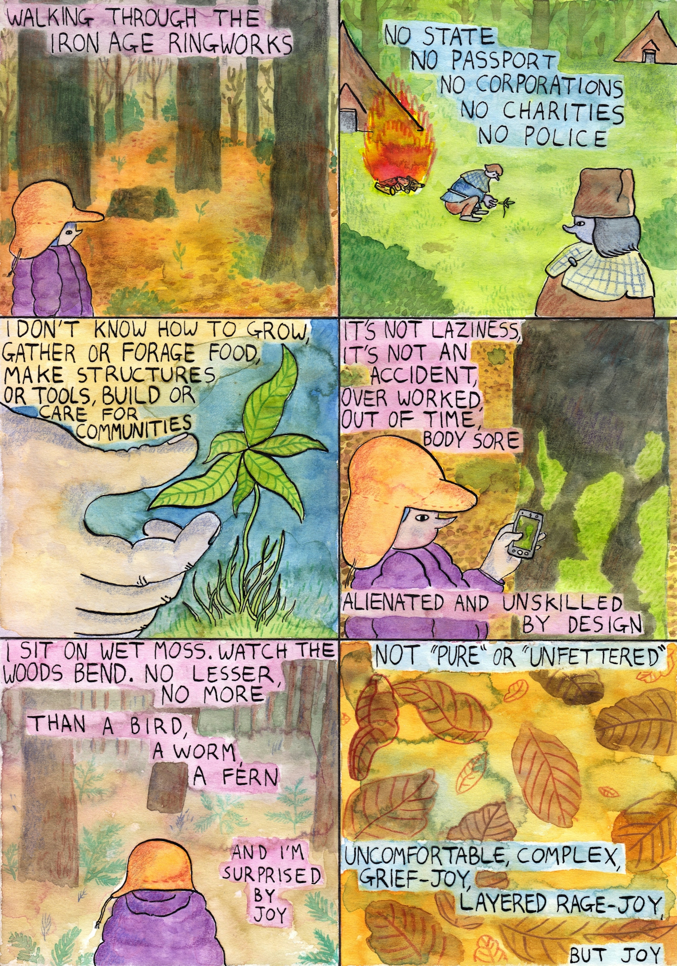 Six panel comic. 

The first panel shows a character in a yellow hat and purple coat standing in a forest. Text reads 'Walking through the Iron Age ringworks'. 

The second panel shows an outdoor setting with a character in the foreground wearing a brown hat watching another character planting a seedling in the ground. There is a small fire behind the gardener and several houses. Text reads 'No state, no passport, no corporations, no charities, no police'. 

Panel 3 shows a hand touching a plant seedling. Text reads 'I don't know how to grow, gather or forage food, make structures or tools, build or care for communities'. 

Panel 4 shows a character in an orange hat and purple jacket taking a picture on a mobile phone. Text reads 'It's not laziness, it's not an accident, over worked, out of time, body sore, alienated and unskilled by design'.

Panel 5 shows the character with an orange hat and purple coat standing in the forest. Text reads 'I sit on wet moss, watch the woods bend. No lesser, no more than a bird, a worm, a  fern and I'm surprised by joy'.

Panel 6 shows painted brown and orange leaves on an yellow background. Text reads 'Not "pure" or "unfettered", uncomfortable, complex, grief-joy, layered rage-joy, but joy'. 